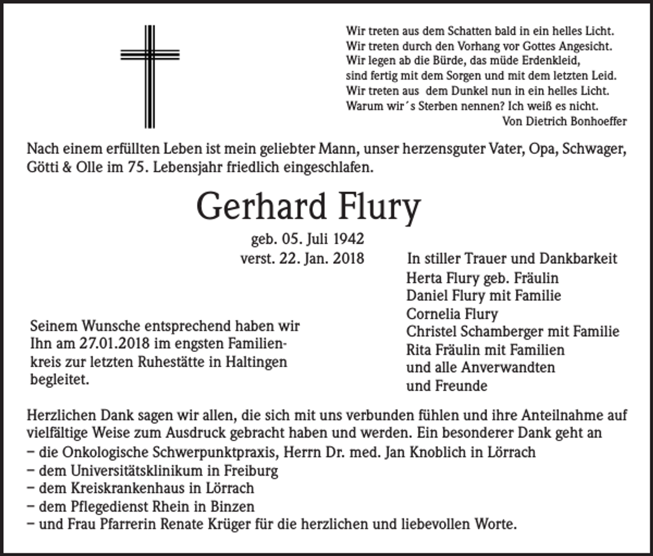 <p>Wir treten aus dem Schatten bald in ein helles Licht.<br />Wir treten durch den Vorhang vor Gottes Angesicht.<br />Wir legen ab die Bürde, das müde Erdenkleid,<br />sind fertig mit dem Sorgen und mit dem letzten Leid.<br />Wir treten aus dem Dunkel nun in ein helles Licht.<br />Warum wir´s Sterben nennen? Ich weiß es nicht.</p><p>Von Dietrich Bonhoeffer</p><p>Nach einem erfüllten Leben ist mein geliebter Mann, unser herzensguter Vater, Opa, ­Schwager,<br />Götti &amp; Olle im 75. Lebensjahr friedlich eingeschlafen.</p><p>Gerhard Flury<br />geb. 05. Juli 1942<br />verst. 22. Jan. 2018</p><p>Seinem Wunsche entsprechend haben wir<br />Ihn am 27.01.2018 im engsten Familienkreis zur letzten Ruhestätte in Haltingen<br />begleitet.</p><p>In stiller Trauer und Dankbarkeit<br />Herta Flury geb. Fräulin<br />Daniel Flury mit Familie<br />Cornelia Flury<br />Christel Schamberger mit Familie<br />Rita Fräulin mit Familien<br />und alle Anverwandten<br />und Freunde</p><p>Herzlichen Dank sagen wir allen, die sich mit uns verbunden fühlen und ihre Anteilnahme auf<br />vielfältige Weise zum Ausdruck gebracht haben und werden. Ein besonderer Dank geht an<br />– die Onkologische Schwerpunktpraxis, Herrn Dr. med. Jan Knoblich in Lörrach<br />– dem Universitätsklinikum in Freiburg<br />– dem Kreiskrankenhaus in Lörrach<br />– dem Pflegedienst Rhein in Binzen<br />– und Frau Pfarrerin Renate Krüger für die herzlichen und liebevollen Worte.</p>