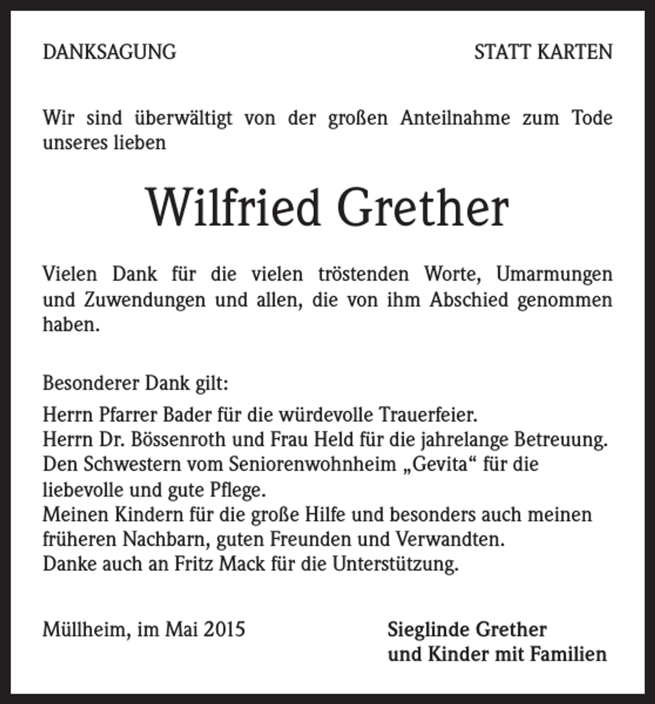 <p>DANKSAGUNG</p><p>STATT KARTEN</p><p>Wir sind überwältigt von der großen Anteilnahme zum Tode<br />unseres lieben</p><p>Wilfried Grether<br />Vielen Dank für die vielen tröstenden Worte, Umarmungen<br />und Zuwendungen und allen, die von ihm Abschied genommen<br />haben.<br />Besonderer Dank gilt:<br />Herrn Pfarrer Bader für die würdevolle Trauerfeier.<br />Herrn Dr. Bössenroth und Frau Held für die jahrelange Betreuung.<br />Den Schwestern vom Seniorenwohnheim „Gevita“ für die<br />liebevolle und gute Pflege.<br />Meinen Kindern für die große Hilfe und besonders auch meinen<br />früheren Nachbarn, guten Freunden und Verwandten.<br />Danke auch an Fritz Mack für die Unterstützung.<br />Müllheim, im Mai 2015 Sieglinde Grether<br />und Kinder mit Familien</p>