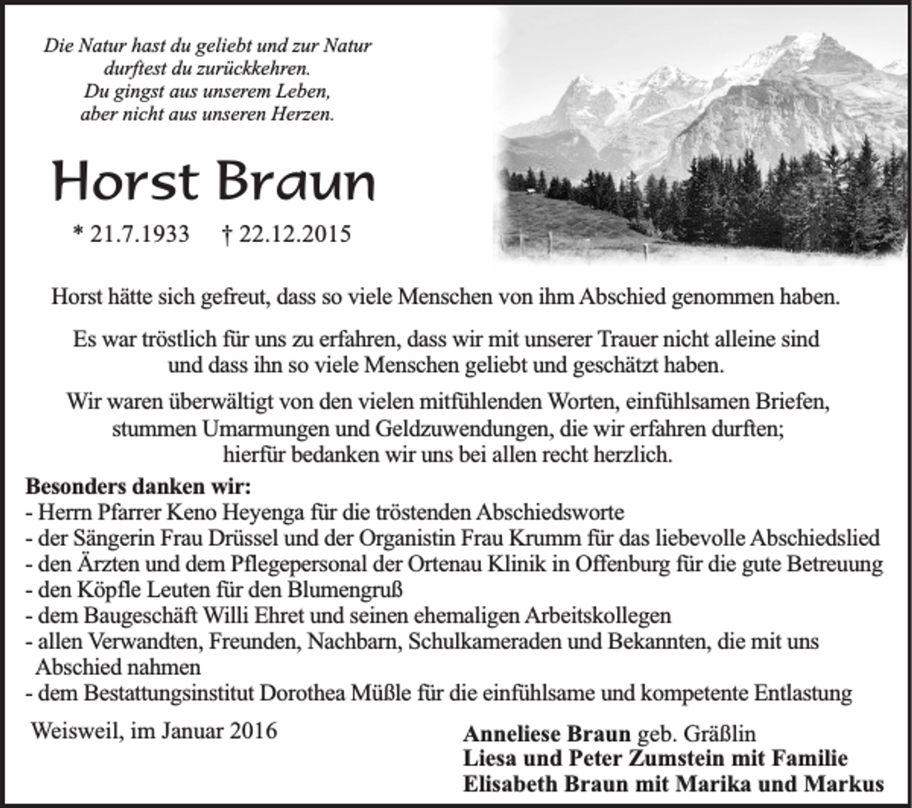 <p>Die Natur hast du geliebt und zur Natur<br />durftest du zurückkehren.<br />Du gingst aus unserem Leben,<br />aber nicht aus unseren Herzen.</p><p>Horst Braun<br />* 21.7.1933</p><p>† 22.12.2015</p><p>Horst hätte sich gefreut, dass so viele Menschen von ihm Abschied genommen haben.<br />Es war tröstlich für uns zu erfahren, dass wir mit unserer Trauer nicht alleine sind<br />und dass ihn so viele Menschen geliebt und geschätzt haben.<br />Wir waren überwältigt von den vielen mitfühlenden Worten, einfühlsamen Briefen,<br />stummen Umarmungen und Geldzuwendungen, die wir erfahren durften;<br />hierfür bedanken wir uns bei allen recht herzlich.<br />Besonders danken wir:<br />- Herrn Pfarrer Keno Heyenga für die tröstenden Abschiedsworte<br />- der Sängerin Frau Drüssel und der Organistin Frau Krumm für das liebevolle Abschiedslied<br />- den Ärzten und dem Pflegepersonal der Ortenau Klinik in Offenburg für die gute Betreuung<br />- den Köpfle Leuten für den Blumengruß<br />- dem Baugeschäft Willi Ehret und seinen ehemaligen Arbeitskollegen<br />- allen Verwandten, Freunden, Nachbarn, Schulkameraden und Bekannten, die mit uns<br />Abschied nahmen<br />- dem Bestattungsinstitut Dorothea Müßle für die einfühlsame und kompetente Entlastung<br />Weisweil, im Januar 2016</p><p>Anneliese Braun geb. Gräßlin<br />Liesa und Peter Zumstein mit Familie<br />Elisabeth Braun mit Marika und Markus</p>