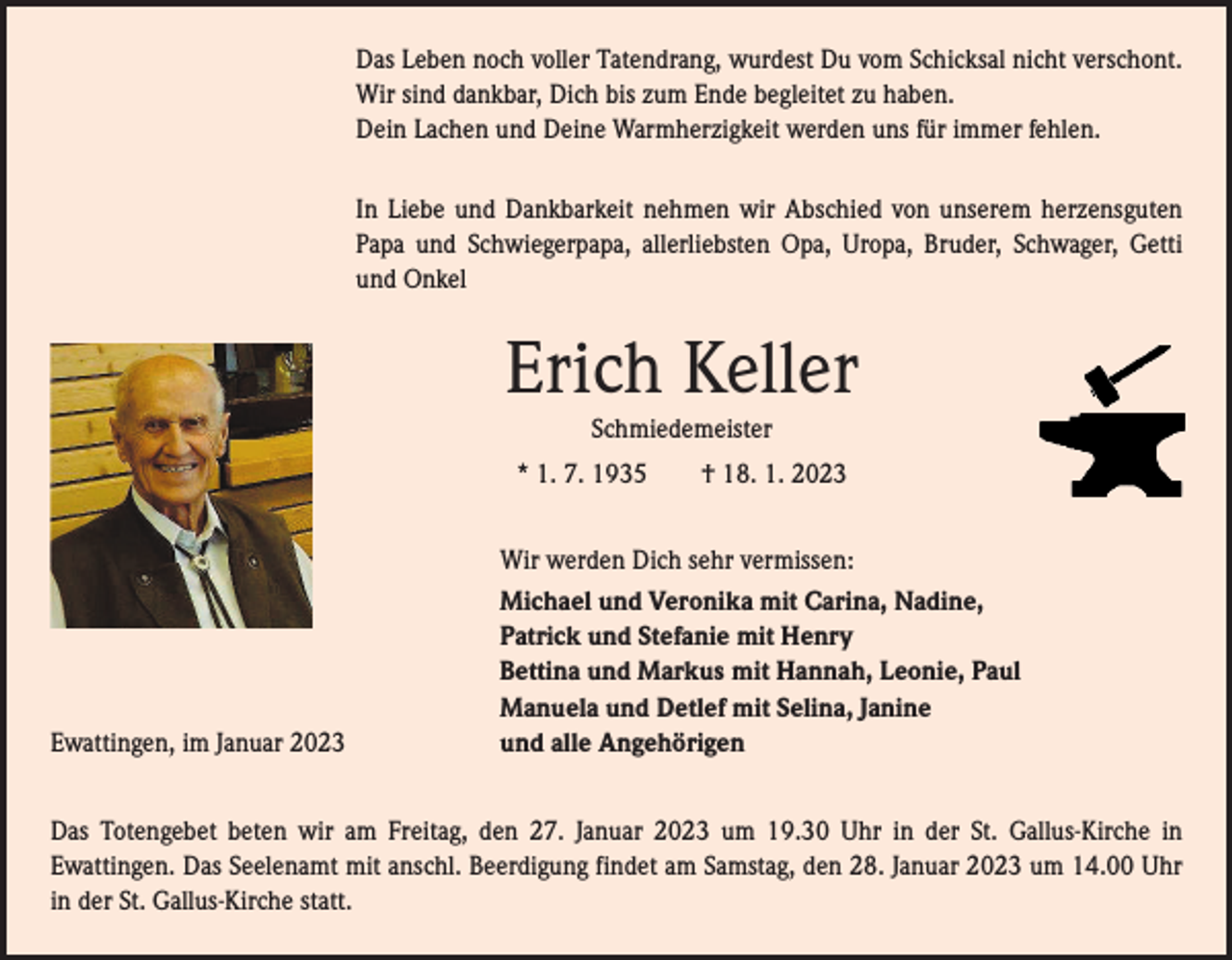 <p>Das Leben noch voller Tatendrang, wurdest Du vom Schicksal nicht verschont.<br />Wir sind dankbar, Dich bis zum Ende begleitet zu haben.<br />Dein Lachen und Deine Warmherzigkeit werden uns für immer fehlen.<br />In Liebe und Dankbarkeit nehmen wir Abschied von unserem herzensguten<br />Papa und Schwiegerpapa, allerliebsten Opa, Uropa, Bruder, Schwager, Getti<br />und Onkel</p><p>Erich Keller<br />Schmiedemeister<br />* 1. 7. 1935 † 18. 1. 2023</p><p>Ewattingen, im Januar 2023</p><p>Wir werden Dich sehr vermissen:<br />Michael und Veronika mit Carina, Nadine,<br />Patrick und Stefanie mit Henry<br />Bettina und Markus mit Hannah, Leonie, Paul<br />Manuela und Detlef mit Selina, Janine<br />und alle Angehörigen</p><p>Das Totengebet beten wir am Freitag, den 27. Januar 2023 um 19.30 Uhr in der St. Gallus-Kirche in<br />­Ewattingen. Das Seelenamt mit anschl. Beerdigung findet am Samstag, den 28. Januar 2023 um 14.00 Uhr<br />in der St. Gallus-Kirche statt.</p>