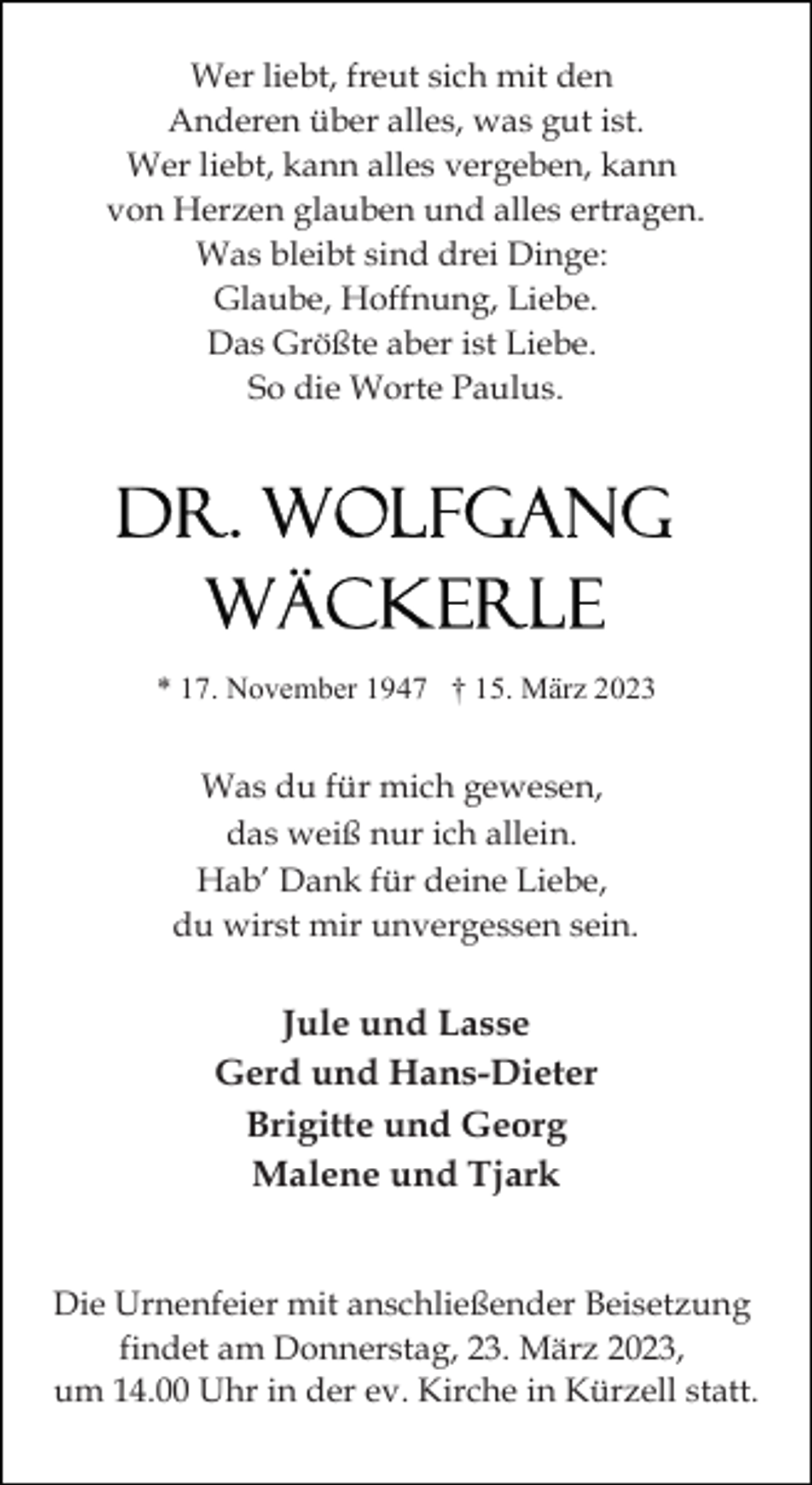 <p>Wer liebt, freut sich mit den<br />Anderen über alles, was gut ist.<br />Wer liebt, kann alles vergeben, kann<br />von Herzen glauben und alles ertragen.<br />Was bleibt sind drei Dinge:<br />Glaube, Hoffnung, Liebe.<br />Das Größte aber ist Liebe.<br />So die Worte Paulus.</p><p>* 17. November 1947 † 15. März 2023</p><p>Was du für mich gewesen,<br />das weiß nur ich allein.<br />Hab’ Dank für deine Liebe,<br />du wirst mir unvergessen sein.</p><p>Jule und Lasse<br />Gerd und Hans-Dieter<br />Brigitte und Georg<br />Malene und Tjark</p><p>Die Urnenfeier mit anschließender Beisetzung<br />findet am Donnerstag, 23. März 2023,<br />um 14.00 Uhr in der ev. Kirche in Kürzell statt.</p>