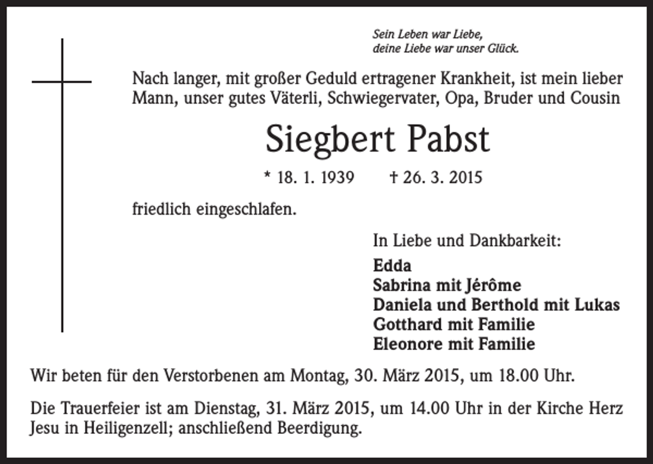 <p>Sein Leben war Liebe,<br />deine Liebe war unser Glück.</p><p>Nach langer, mit großer Geduld ertragener Krankheit, ist mein lieber<br />Mann, unser gutes Väterli, Schwiegervater, Opa, Bruder und Cousin</p><p>Siegbert Pabst<br />* 18. 1. 1939 † 26. 3. 2015</p><p>friedlich eingeschlafen.<br />In Liebe und Dankbarkeit:<br />Edda<br />Sabrina mit Jérôme<br />Daniela und Berthold mit Lukas<br />Gotthard mit Familie<br />Eleonore mit Familie<br />Wir beten für den Verstorbenen am Montag, 30. März 2015, um 18.00 Uhr.<br />Die Trauerfeier ist am Dienstag, 31. März 2015, um 14.00 Uhr in der Kirche Herz<br />Jesu in Heiligenzell; anschließend Beerdigung.</p>