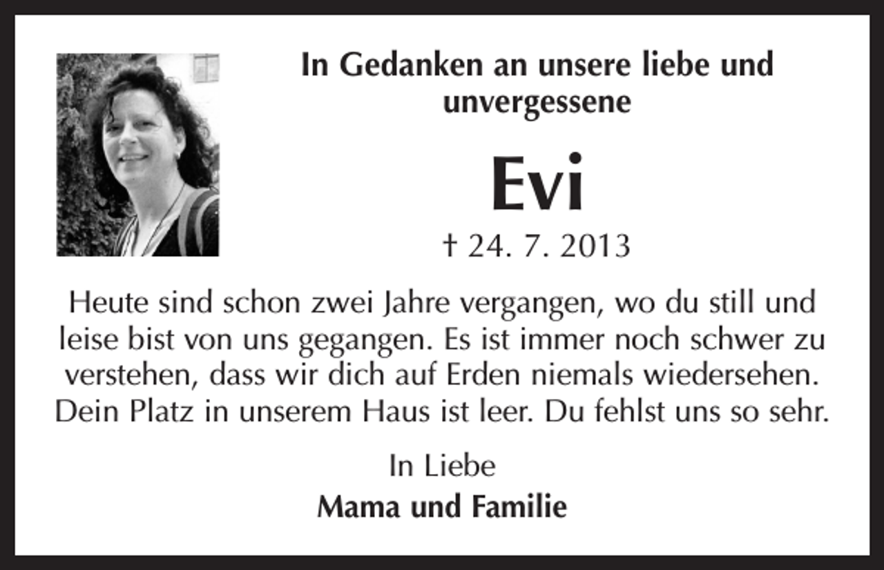 <p>In Gedanken an unsere liebe und<br />unvergessene</p><p>Evi</p><p>† 24. 7. 2013<br />Heute sind schon zwei Jahre vergangen, wo du still und<br />leise bist von uns gegangen. Es ist immer noch schwer zu<br />verstehen, dass wir dich auf Erden niemals wiedersehen.<br />Dein Platz in unserem Haus ist leer. Du fehlst uns so sehr.<br />In Liebe<br />Mama und Familie</p>