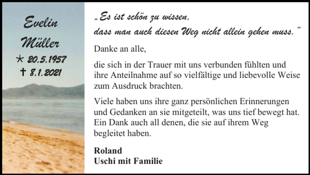 <p>Evelin<br />Müller<br /> 20.5.1957<br /> 8.1.2021</p><p>„Es ist schön zu wissen,<br />dass man auch diesen Weg nicht allein gehen muss.“<br />Danke an alle,<br />die sich in der Trauer mit uns verbunden fühlten und<br />ihre Anteilnahme auf so vielfältige und liebevolle Weise<br />zum Ausdruck brachten.<br />Viele haben uns ihre ganz persönlichen Erinnerungen<br />und Gedanken an sie mitgeteilt, was uns tief bewegt hat.<br />Ein Dank auch all denen, die sie auf ihrem Weg<br />begleitet haben.<br />Roland<br />Uschi mit Familie</p>