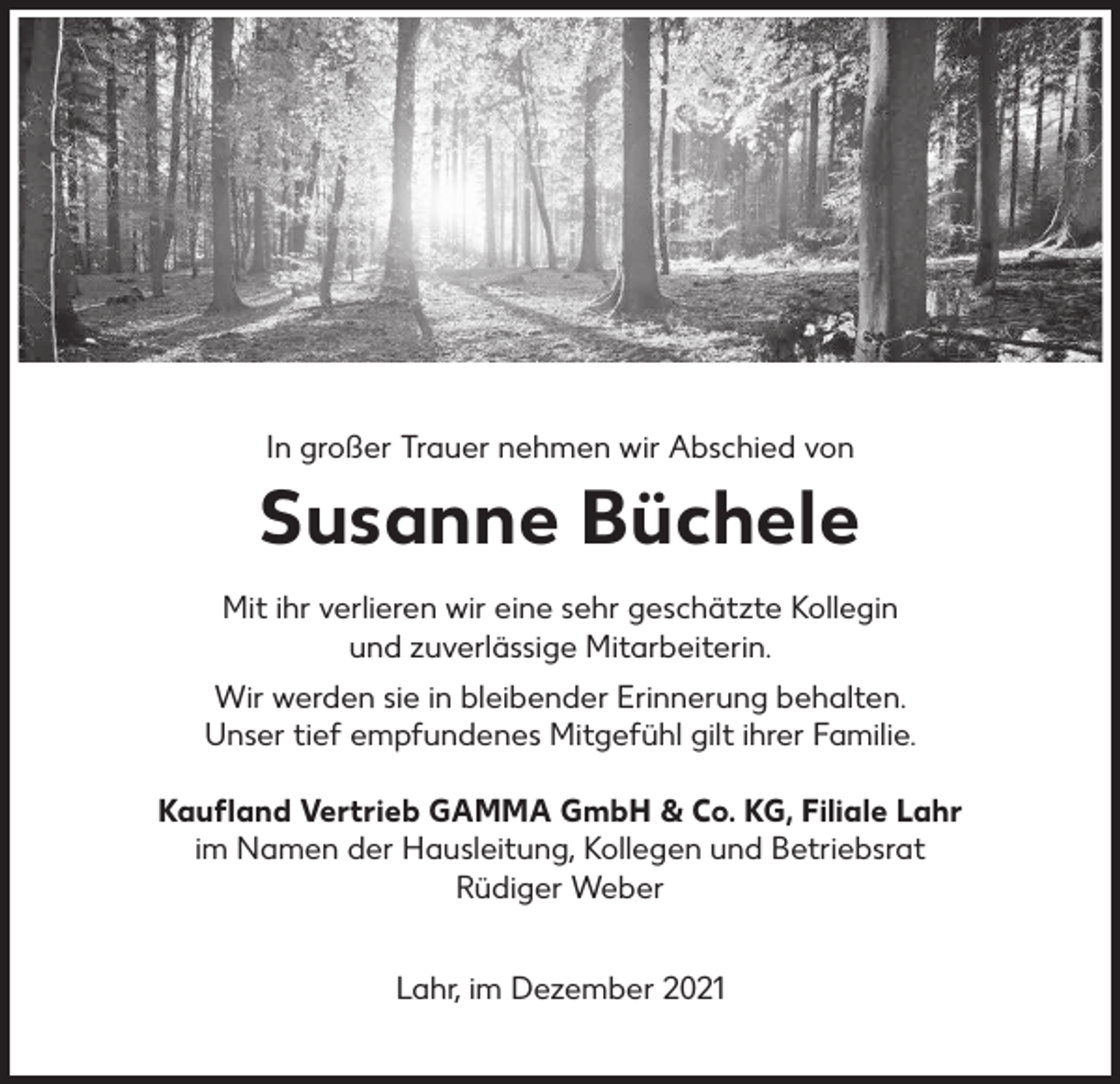 <p>In großer Trauer nehmen wir Abschied von</p><p>Susanne Büchele<br />Mit ihr verlieren wir eine sehr geschätzte Kollegin<br />und zuverlässige Mitarbeiterin.<br />Wir werden sie in bleibender Erinnerung behalten.<br />Unser tief empfundenes Mitgefühl gilt ihrer Familie.<br />Kaufland Vertrieb GAMMA GmbH &amp; Co. KG, Filiale Lahr<br />im Namen der Hausleitung, Kollegen und Betriebsrat<br />Rüdiger Weber<br />Lahr, im Dezember 2021</p>