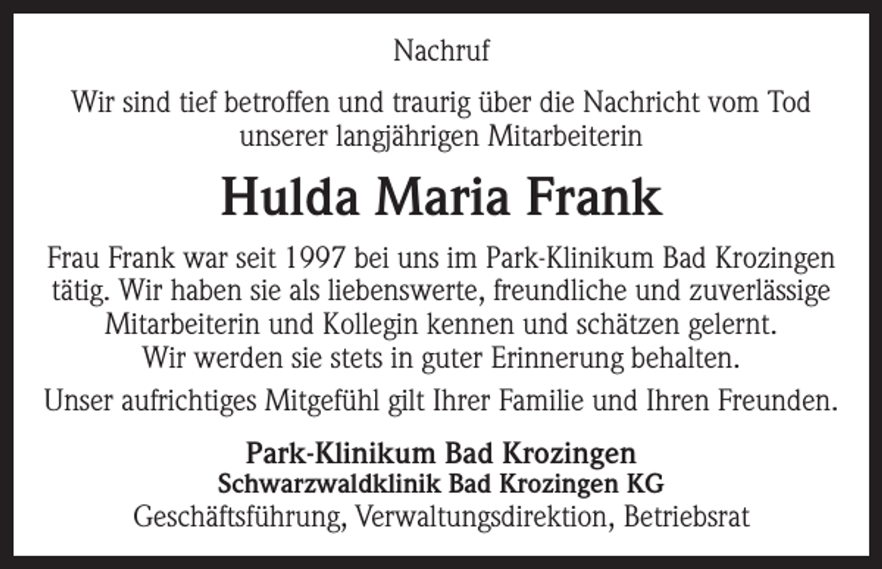 <p>Nachruf<br />Wir sind tief betroffen und traurig über die Nachricht vom Tod<br />unserer langjährigen Mitarbeiterin</p><p>Hulda Maria Frank<br />Frau Frank war seit 1997 bei uns im Park-Klinikum Bad Krozingen<br />tätig. Wir haben sie als liebenswerte, freundliche und zuverlässige<br />Mitarbeiterin und Kollegin kennen und schätzen gelernt.<br />Wir werden sie stets in guter Erinnerung behalten.<br />Unser aufrichtiges Mitgefühl gilt Ihrer Familie und Ihren Freunden.<br />Park-Klinikum Bad Krozingen</p><p>Schwarzwaldklinik Bad Krozingen KG</p><p>Geschäftsführung, Verwaltungsdirektion, Betriebsrat</p>