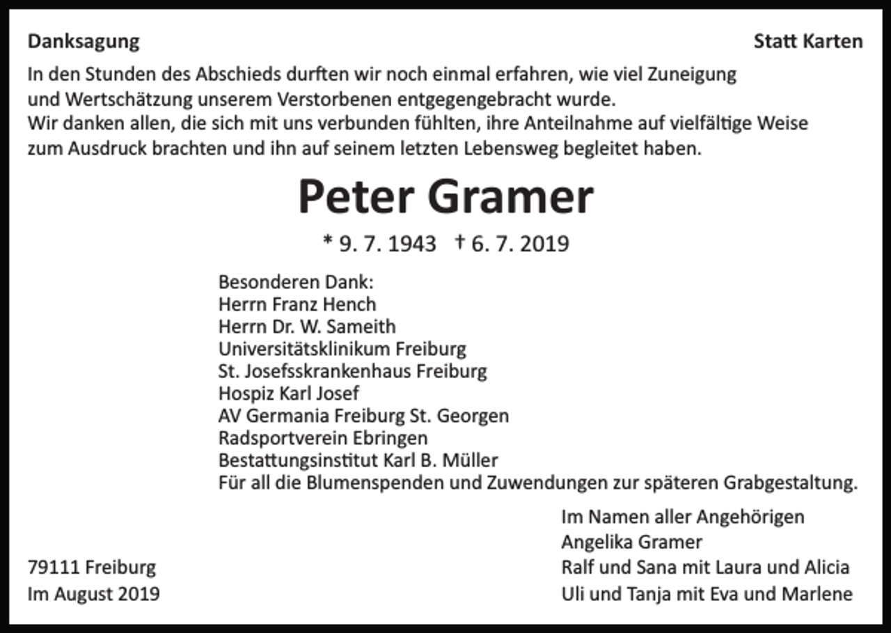 <p>Danksagung</p><p>Sta� Karten</p><p>In den Stunden des Abschieds dur�en wir noch einmal erfahren, wie viel Zuneigung<br />und Wertschätzung unserem Verstorbenen entgegengebracht wurde.<br />Wir danken allen, die sich mit uns verbunden fühlten, ihre Anteilnahme auf vielfäl�ge Weise<br />zum Ausdruck brachten und ihn auf seinem letzten Lebensweg begleitet haben.</p><p>Peter Gramer<br />* 9. 7. 1943 † 6. 7. 2019<br />Besonderen Dank:<br />Herrn Franz Hench<br />Herrn Dr. W. Sameith<br />Universitätsklinikum Freiburg<br />St. Josefsskrankenhaus Freiburg<br />Hospiz Karl Josef<br />AV Germania Freiburg St. Georgen<br />Radsportverein Ebringen<br />Besta�ungsins�tut Karl B. Müller<br />Für all die Blumenspenden und Zuwendungen zur späteren Grabgestaltung.</p><p>79111 Freiburg<br />Im August 2019</p><p>Im Namen aller Angehörigen<br />Angelika Gramer<br />Ralf und Sana mit Laura und Alicia<br />Uli und Tanja mit Eva und Marlene</p>