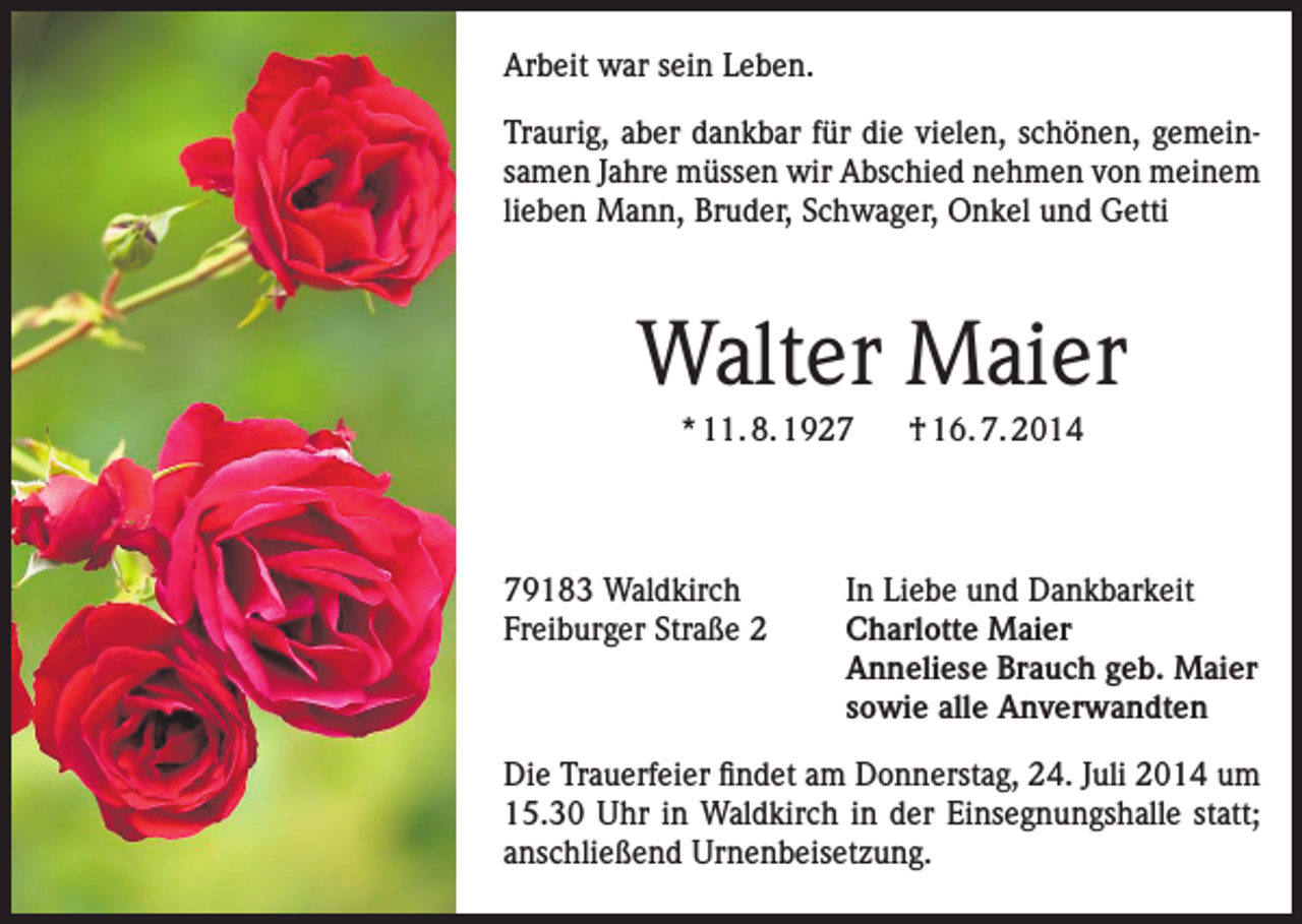 <p>Arbeit war sein Leben.<br />Traurig, aber dankbar für die vielen, schönen, gemeinsamen Jahre m<br />­ üssen wir Abschied nehmen von meinem<br />lieben Mann, Bruder, Schwager, Onkel und Getti</p><p>Walter Maier<br />* 11. 8. 1929183 Waldkirch<br />Freiburger Straße 2</p><p>† 16. 7. 2014</p><p>In Liebe und Dankbarkeit<br />Charlotte Maier<br />Anneliese Brauch geb. Maier<br />sowie alle Anverwandten</p><p>Die Trauerfeier findet am Donnerstag, 24. Juli 2014 um<br />15.30 Uhr in Waldkirch in der Einsegnungshalle statt;<br />anschließend Urnenbeisetzung.</p>