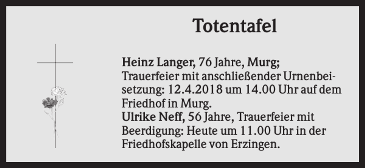 <p>Totentafel<br />Heinz Langer, 76 Jahre, Murg;<br />Trauerfeier mit anschließender Urnenbeisetzung: 12.4.2018 um 14.00 Uhr auf dem<br />Friedhof in Murg.<br />Ulrike Neff, 56 Jahre, Trauerfeier mit<br />Beerdigung: Heute um 11.00 Uhr in der<br />Friedhofskapelle von Erzingen.</p>