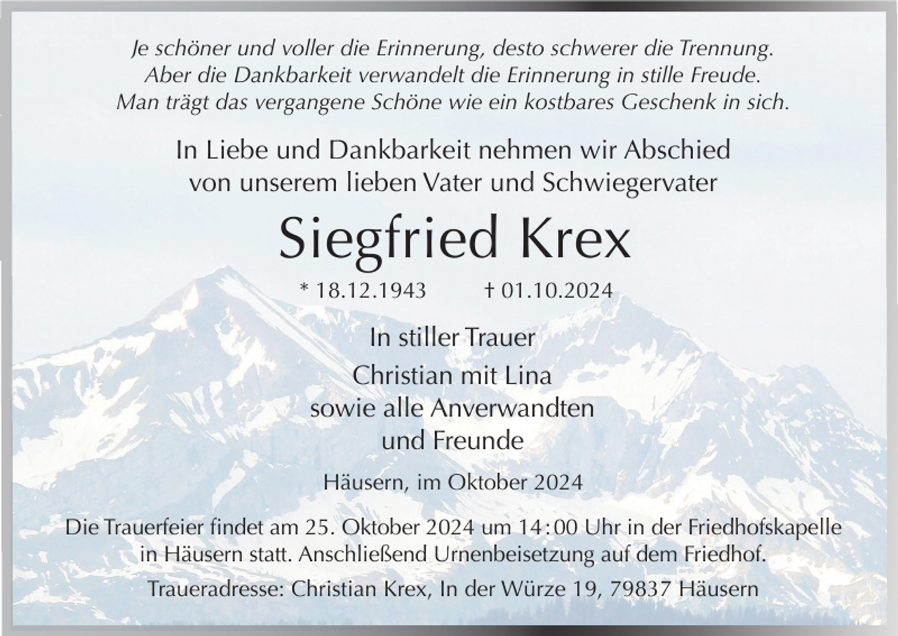 <p>Je schöner und voller die Erinnerung, desto schwerer die Trennung.<br />Aber die Dankbarkeit verwandelt die Erinnerung in stille Freude.<br />Man trägt das vergangene Schöne wie ein kostbares Geschenk in sich.</p><p>In Liebe und Dankbarkeit nehmen wir Abschied<br />von unserem lieben Vater und Schwiegervater</p><p>Siegfried Krex<br />* 18.12.1943</p><p>† 01.10.2024</p><p>In stiller Trauer<br />Christian mit Lina<br />sowie alle Anverwandten<br />und Freunde<br />Häusern, im Oktober 2024<br />Die Trauerfeier findet am 25. Oktober 2024 um 14 : 00 Uhr in der Friedhofskapelle<br />in Häusern statt. Anschließend Urnenbeisetzung auf dem Friedhof.<br />Traueradresse: Christian Krex, In der Würze 19, 79837 Häusern</p>