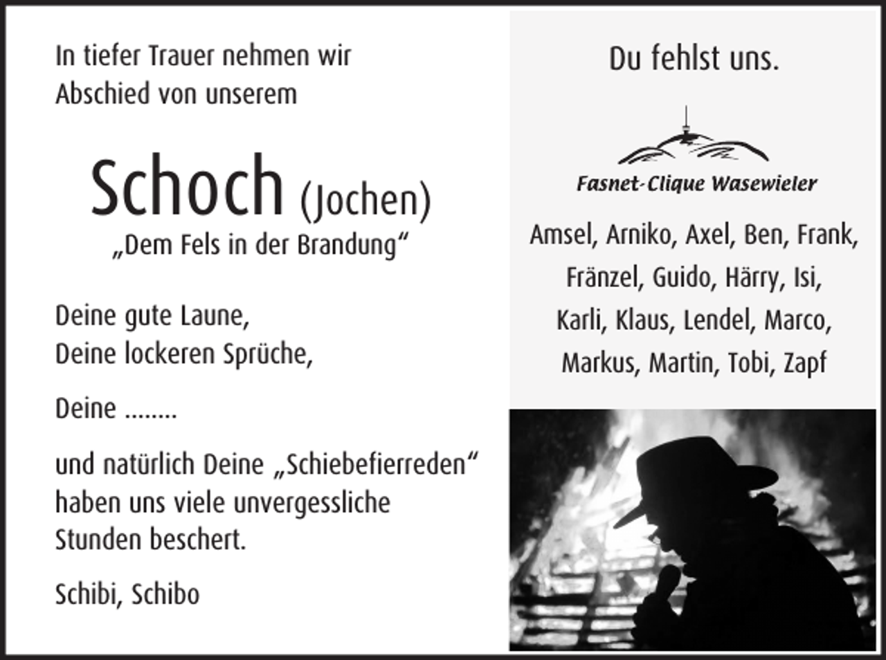 <p>In tiefer Trauer nehmen wir<br />Abschied von unserem</p><p>Schoch (Jochen)<br />„Dem Fels in der Brandung“</p><p>Du fehlst uns.</p><p>Amsel, Arniko, Axel, Ben, Frank,<br />Fränzel, Guido, Härry, Isi,</p><p>Deine gute Laune,<br />Deine lockeren Sprüche,<br />Deine ........<br />und natürlich Deine „Schiebefierreden“<br />haben uns viele unvergessliche<br />Stunden beschert.<br />Schibi, Schibo</p><p>Karli, Klaus, Lendel, Marco,<br />Markus, Martin, Tobi, Zapf</p>