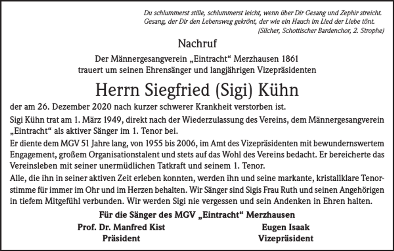 <p>Du schlummerst stille, schlummerst leicht, wenn über Dir Gesang und Zephir streicht.<br />Gesang, der Dir den Lebensweg gekrönt, der wie ein Hauch im Lied der Liebe tönt.</p><p>(Silcher, Schottischer Bardenchor, 2. Strophe)</p><p>Nachruf<br />Der Männergesangverein „Eintracht“ Merzhausen 1861<br />trauert um seinen Ehrensänger und langjährigen Vizepräsidenten</p><p>Herrn Siegfried (Sigi) Kühn<br />der am 26. Dezember 2020 nach kurzer schwerer Krankheit verstorben ist.<br />Sigi Kühn trat am 1. März 1949, direkt nach der Wiederzulassung des Vereins, dem Männergesangverein<br />„Eintracht“ als aktiver Sänger im 1. Tenor bei.<br />Er diente dem MGV 51 Jahre lang, von 1955 bis 2006, im Amt des Vizepräsidenten mit bewundernswertem<br />Engagement, großem Organisationstalent und stets auf das Wohl des Vereins bedacht. Er bereicherte das<br />Vereinsleben mit seiner unermüdlichen Tatkraft und seinem 1. Tenor.<br />Alle, die ihn in seiner aktiven Zeit erleben konnten, werden ihn und seine markante, kristallklare Tenorstimme für immer im Ohr und im Herzen behalten. Wir Sänger sind Sigis Frau Ruth und seinen Angehörigen<br />in tiefem Mitgefühl verbunden. Wir werden Sigi nie vergessen und sein Andenken in Ehren halten.<br />Für die Sänger des MGV „Eintracht“ Merzhausen</p><p>Prof. Dr. Manfred Kist<br />Eugen Isaak</p><p>Präsident<br />Vizepräsident</p>
