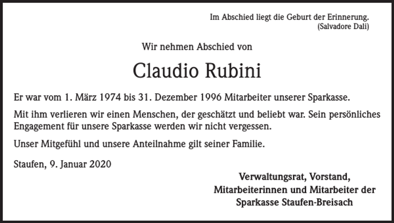 <p>Im Abschied liegt die Geburt der Erinnerung.<br />(Salvadore Dali)</p><p>Wir nehmen Abschied von</p><p>Claudio Rubini<br />Er war vom 1. März 1974 bis 31. Dezember 1996 Mitarbeiter unserer Sparkasse.<br />Mit ihm verlieren wir einen Menschen, der geschätzt und beliebt war. Sein persönliches<br />Engagement für unsere Sparkasse werden wir nicht vergessen.<br />Unser Mitgefühl und unsere Anteilnahme gilt seiner Familie.<br />Staufen, 9. Januar 2020</p><p>Verwaltungsrat, Vorstand,<br />Mitarbeiterinnen und Mitarbeiter der<br />Sparkasse Staufen-Breisach</p>