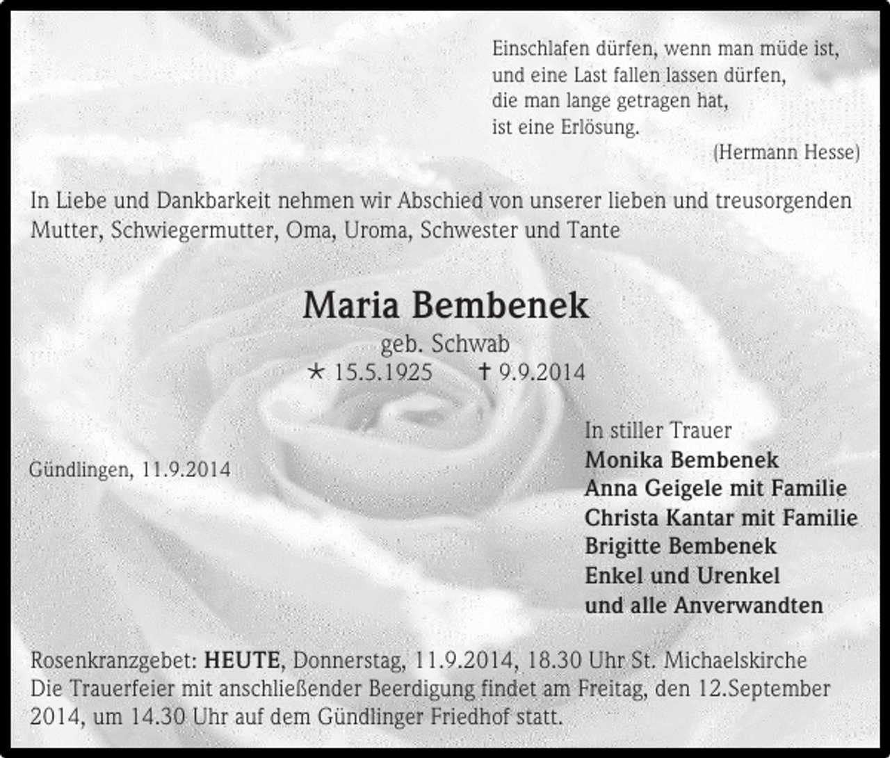 <p>Einschlafen dürfen, wenn man müde ist,<br />und eine Last fallen lassen dürfen,<br />die man lange getragen hat,<br />ist eine Erlösung.<br />(Hermann Hesse)</p><p>In Liebe und Dankbarkeit nehmen wir Abschied von unserer lieben und treusorgenden<br />Mutter, Schwiegermutter, Oma, Uroma, Schwester und Tante</p><p>Maria Bembenek<br />geb. Schwab</p><p> 15.5.1925</p><p>Gündlingen, 11.9.2014</p><p> 9.9.2014<br />In stiller Trauer<br />Monika Bembenek<br />Anna Geigele mit Familie<br />Christa Kantar mit Familie<br />Brigitte Bembenek<br />Enkel und Urenkel<br />und alle Anverwandten</p><p>Rosenkranzgebet: HEUTE, Donnerstag, 11.9.2014, 18.30 Uhr St. Michaelskirche<br />Die Trauerfeier mit anschließender Beerdigung findet am Freitag, den 12.September<br />2014, um 14.30 Uhr auf dem Gündlinger Friedhof statt.</p>