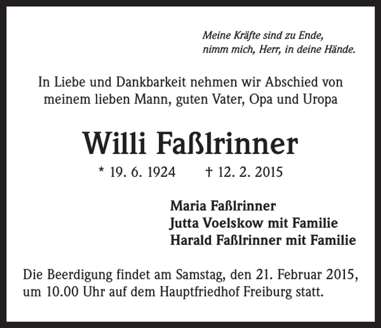 <p>Meine Kräfte sind zu Ende,<br />nimm mich, Herr, in deine Hände.</p><p>In Liebe und Dankbarkeit nehmen wir Abschied von<br />meinem lieben Mann, guten Vater, Opa und Uropa</p><p>Willi Faßlrinner<br />* 19. 6. 1924 † 12. 2. 2015<br />Maria Faßlrinner<br />Jutta Voelskow mit Familie<br />Harald Faßlrinner mit Familie<br />Die Beerdigung findet am Samstag, den 21. Februar 2015,<br />um 10.00 Uhr auf dem Hauptfriedhof Freiburg statt.</p>