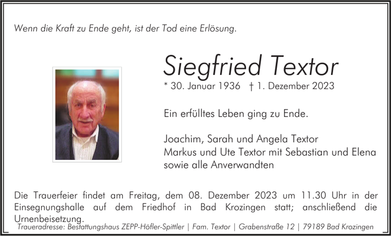 <p>Wenn die Kraft zu Ende geht, ist der Tod eine Erlösung.</p><p>Siegfried Textor<br />* 30. Januar 1936 † 1. Dezember 2023</p><p>Ein erfülltes Leben ging zu Ende.<br />Joachim, Sarah und Angela Textor<br />Markus und Ute Textor mit Sebastian und Elena<br />sowie alle Anverwandten<br />Die Trauerfeier findet am Freitag, dem 08. Dezember 2023 um 11.30 Uhr in der<br />Einsegnungshalle auf dem Friedhof in Bad Krozingen statt; anschließend die<br />Urnenbeisetzung.<br />Traueradresse: Bestattungshaus ZEPP-Höfler-Spittler | Fam. Textor | Grabenstraße 12 | 79189 Bad Krozingen</p>