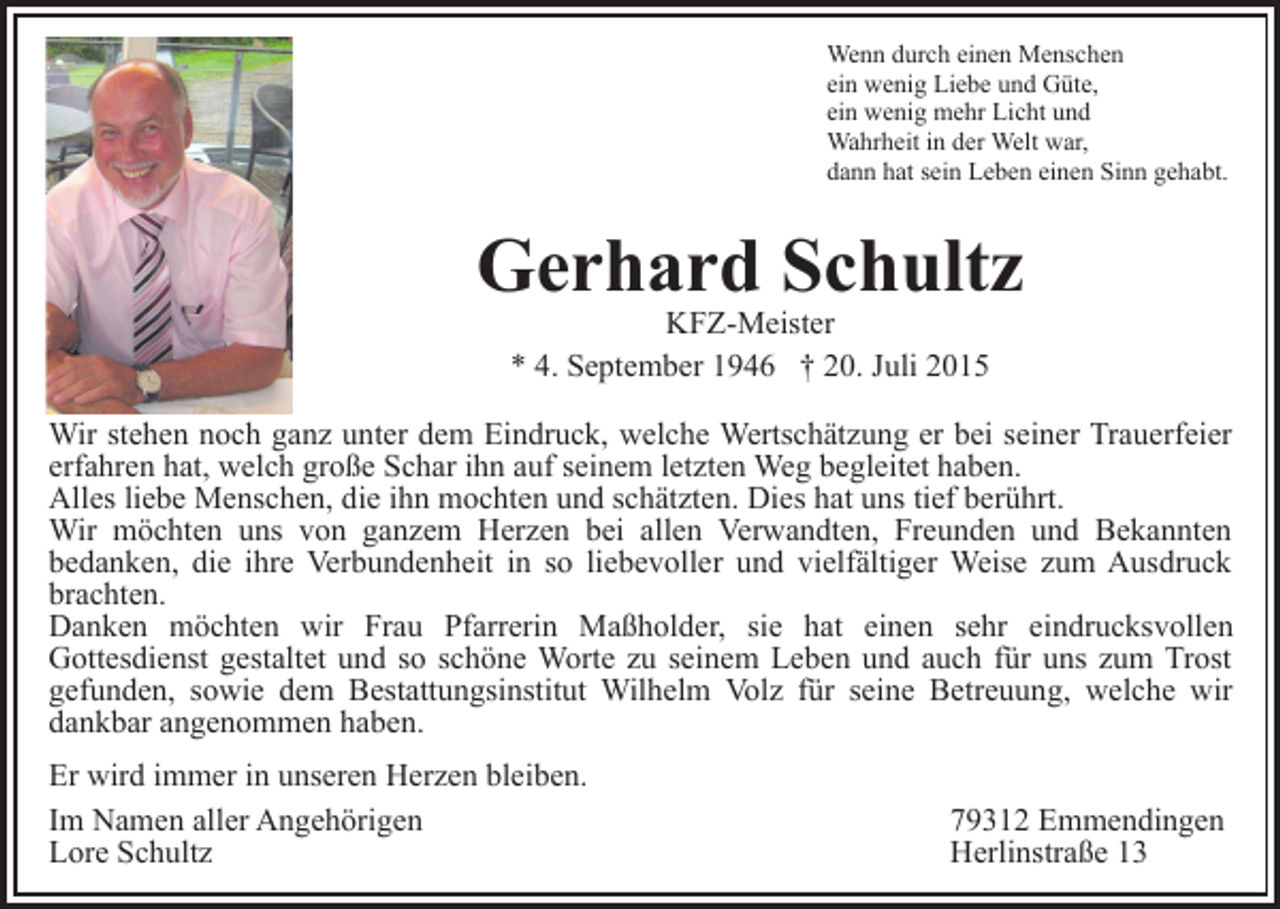 <p>Wenn durch einen Menschen<br />ein wenig Liebe und Güte,<br />ein wenig mehr Licht und<br />Wahrheit in der Welt war,<br />dann hat sein Leben einen Sinn gehabt.</p><p>Gerhard Schultz<br />KFZ-Meister<br />* 4. September 1946 † 20. Juli 2015</p><p>Wir stehen noch ganz unter dem Eindruck, welche Wertschätzung er bei seiner Trauerfeier<br />erfahren hat, welch große Schar ihn auf seinem letzten Weg begleitet haben.<br />Alles liebe Menschen, die ihn mochten und schätzten. Dies hat uns tief berührt.<br />Wir möchten uns von ganzem Herzen bei allen Verwandten, Freunden und Bekannten<br />bedanken, die ihre Verbundenheit in so liebevoller und vielfältiger Weise zum Ausdruck<br />brachten.<br />Danken möchten wir Frau Pfarrerin Maßholder, sie hat einen sehr eindrucksvollen<br />Gottesdienst gestaltet und so schöne Worte zu seinem Leben und auch für uns zum Trost<br />gefunden, sowie dem Bestattungsinstitut Wilhelm Volz für seine Betreuung, welche wir<br />dankbar angenommen haben.<br />Er wird immer in unseren Herzen bleiben.<br />Im Namen aller Angehörigen<br />Lore Schultz</p><p>79312 Emmendingen<br />Herlinstraße 13</p>