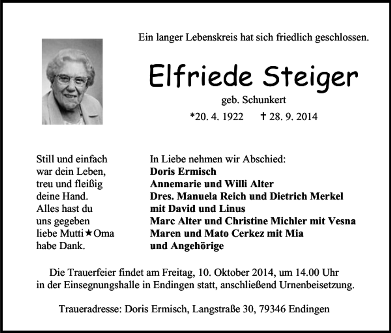 <p>Ein langer Lebenskreis hat sich friedlich geschlossen.</p><p>Elfriede Steiger<br />geb. Schunkert</p><p>*20. 4. 1922</p><p>Still und einfach<br />war dein Leben,<br />treu und fleißig<br />deine Hand.<br />Alles hast du<br />uns gegeben<br />liebe MuttiOma<br />habe Dank.</p><p> 28. 9. 2014</p><p>In Liebe nehmen wir Abschied:<br />Doris Ermisch<br />Annemarie und Willi Alter<br />Dres. Manuela Reich und Dietrich Merkel<br />mit David und Linus<br />Marc Alter und Christine Michler mit Vesna<br />Maren und Mato Cerkez mit Mia<br />und Angehörige</p><p>Die Trauerfeier findet am Freitag, 10. Oktober 2014, um 14.00 Uhr<br />in der Einsegnungshalle in Endingen statt, anschließend Urnenbeisetzung.<br />Traueradresse: Doris Ermisch, Langstraße 30, 79346 Endingen</p>