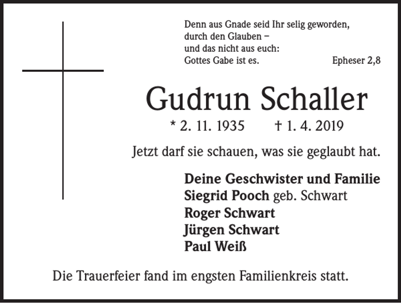 <p>Denn aus Gnade seid Ihr selig geworden,<br />durch den Glauben –<br />und das nicht aus euch:<br />Gottes Gabe ist es.<br />Epheser 2,8</p><p>Gudrun Schaller<br />* 2. 11. 1935 † 1. 4. 2019</p><p>Jetzt darf sie schauen, was sie geglaubt hat.<br />Deine Geschwister und Familie<br />Siegrid Pooch geb. Schwart<br />Roger Schwart<br />Jürgen Schwart<br />Paul Weiß<br />Die Trauerfeier fand im engsten Familienkreis statt.</p>