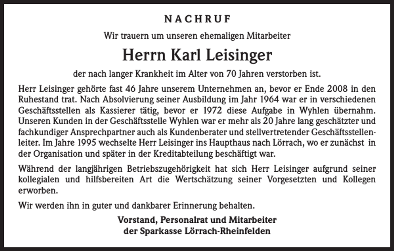 <p>NACHRUF<br />Wir trauern um unseren ehemaligen Mitarbeiter</p><p>Herrn Karl Leisinger<br />der nach langer Krankheit im Alter von 70 Jahren verstorben ist.<br />Herr Leisinger gehörte fast 46 Jahre unserem Unternehmen an, bevor er Ende 2008 in den<br />Ruhestand trat. Nach Absolvierung seiner Ausbildung im Jahr 1964 war er in verschiedenen<br />Geschäftsstellen als Kassierer tätig, bevor er 1972 diese Aufgabe in Wyhlen übernahm.<br />­Unseren Kunden in der Geschäftsstelle Wyhlen war er mehr als 20 Jahre lang geschätzter und<br />fachkundiger Ansprechpartner auch als Kundenberater und stellvertretender Geschäftsstellenleiter. Im Jahre 1995 wechselte Herr Leisinger ins Haupthaus nach Lörrach, wo er zunächst in<br />der Organisation und später in der Kreditabteilung beschäftigt war.<br />Während der langjährigen Betriebszugehörigkeit hat sich Herr Leisinger aufgrund seiner<br />­kollegialen und hilfsbereiten Art die Wertschätzung seiner Vorgesetzten und Kollegen<br />­erworben.<br />Wir werden ihn in guter und dankbarer Erinnerung behalten.<br />Vorstand, Personalrat und Mitarbeiter<br />der Sparkasse Lörrach-Rheinfelden</p>