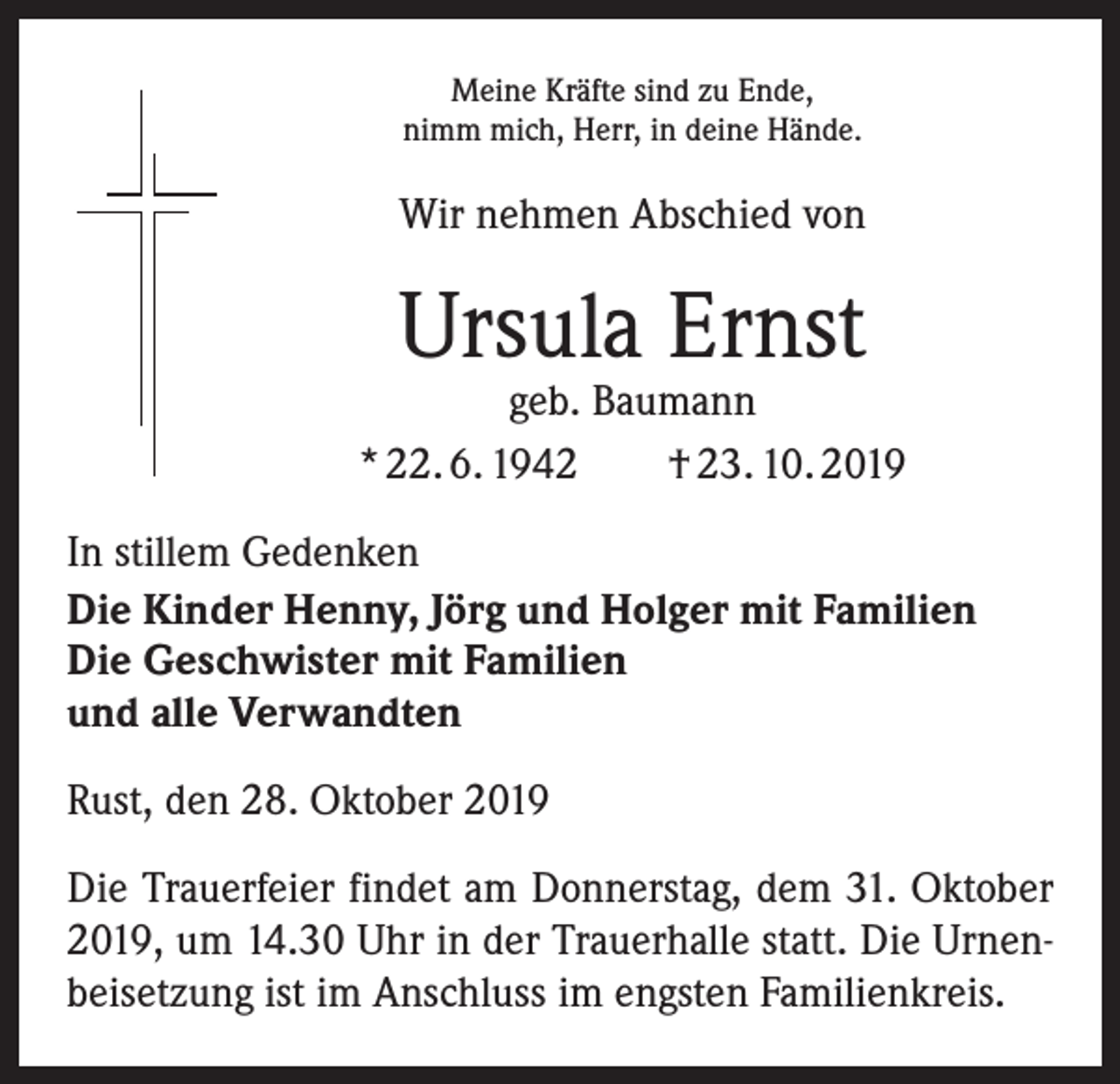 <p>Meine Kräfte sind zu Ende,<br />nimm mich, Herr, in deine Hände.</p><p>Wir nehmen Abschied von</p><p>Ursula Ernst</p><p>geb. Baumann<br />* 22. 6. 1942 † 23. 10. 2019<br />In stillem Gedenken<br />Die Kinder Henny, Jörg und Holger mit Familien<br />Die Geschwister mit Familien<br />und alle Verwandten<br />Rust, den 28. Oktober 2019<br />Die Trauerfeier findet am Donnerstag, dem 31. Oktober<br />2019, um 14.30 Uhr in der Trauerhalle statt. Die Urnenbeisetzung ist im Anschluss im engsten Familienkreis.</p>