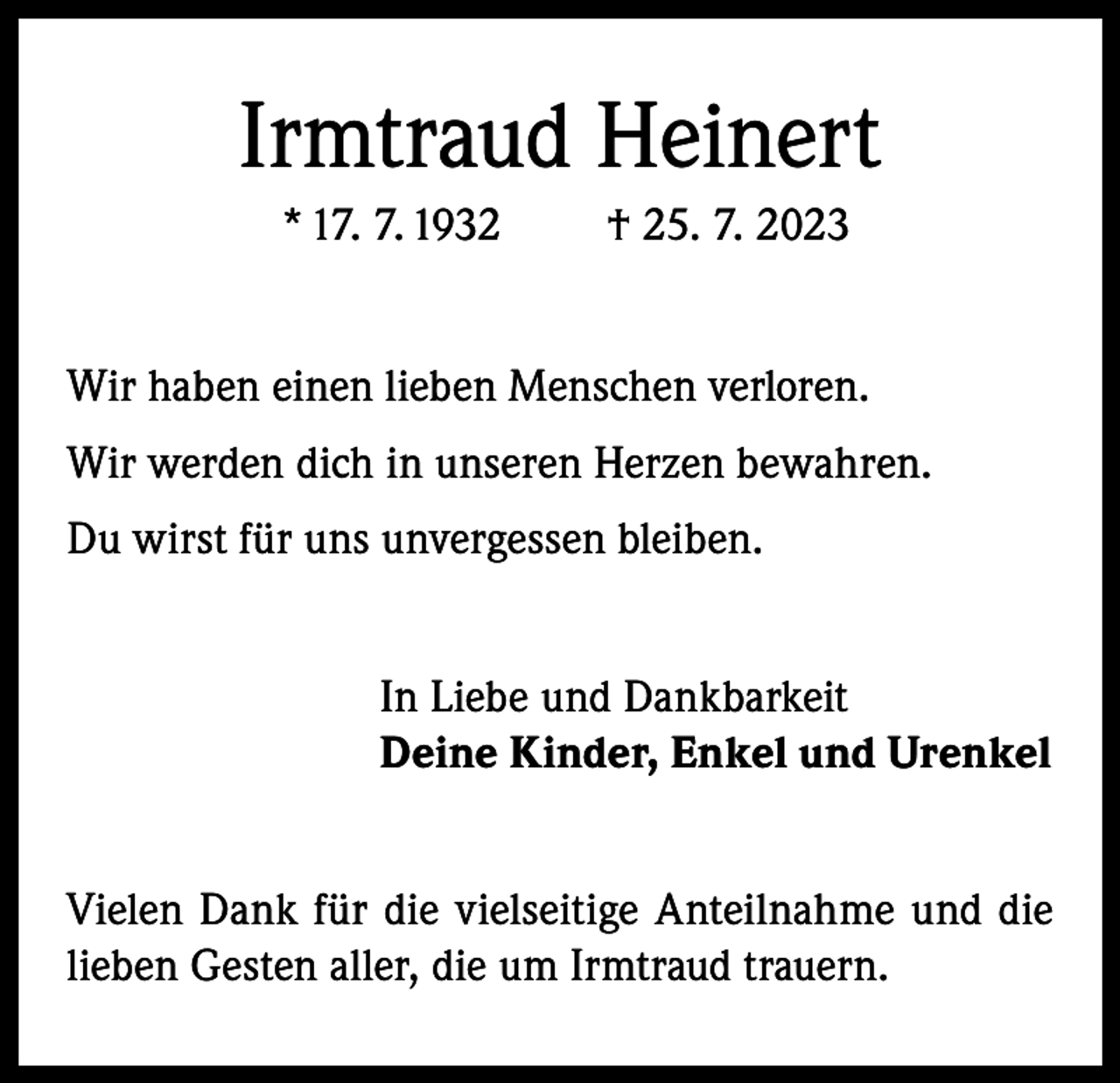 <p>Irmtraud Heinert<br />* 17. 7. 1932</p><p>† 25. 7. 2023</p><p>Wir haben einen lieben Menschen verloren.<br />Wir werden dich in unseren Herzen bewahren.<br />Du wirst für uns unvergessen bleiben.<br />In Liebe und Dankbarkeit<br />Deine Kinder, Enkel und Urenkel<br />Vielen Dank für die vielseitige Anteilnahme und die<br />lieben Gesten aller, die um Irmtraud trauern.</p>