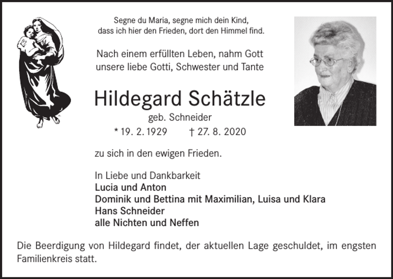 <p>Segne du Maria, segne mich dein Kind,<br />dass ich hier den Frieden, dort den Himmel find.</p><p>Nach einem erfüllten Leben, nahm Gott<br />unsere liebe Gotti, Schwester und Tante</p><p>Hildegard Schätzle<br />geb. Schneider<br />* 19. 2. 1929 † 27. 8. 2020</p><p>zu sich in den ewigen Frieden.<br />In Liebe und Dankbarkeit<br />Lucia und Anton<br />Dominik und Bettina mit Maximilian, Luisa und Klara<br />Hans Schneider<br />alle Nichten und Neffen<br />Die Beerdigung von Hildegard findet, der aktuellen Lage geschuldet, im engsten<br />Familienkreis statt.</p>