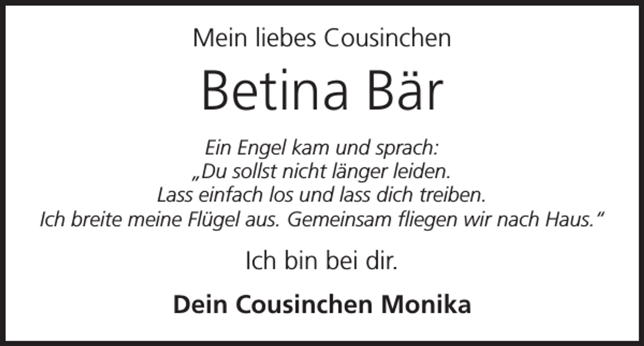 <p>Mein liebes Cousinchen</p><p>Betina Bär<br />Ein Engel kam und sprach:<br />„Du sollst nicht länger leiden.<br />Lass einfach los und lass dich treiben.<br />Ich breite meine Flügel aus. Gemeinsam fliegen wir nach Haus.“</p><p>Ich bin bei dir.<br />Dein Cousinchen Monika</p>