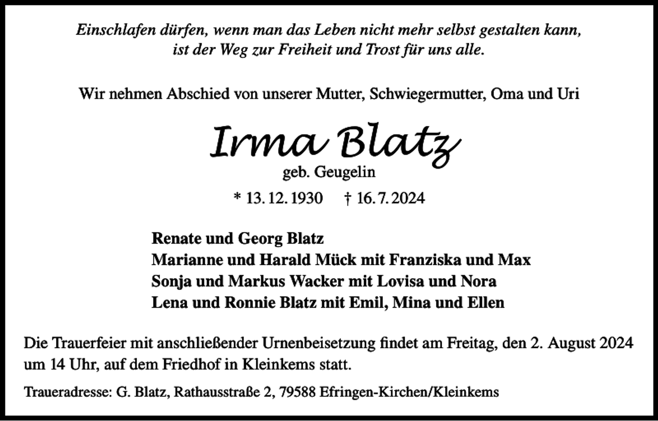 <p>Einschlafen dürfen, wenn man das Leben nicht mehr selbst gestalten kann,<br />ist der Weg zur Freiheit und Trost für uns alle.<br />Wir nehmen Abschied von unserer Mutter, Schwiegermutter, Oma und Uri</p><p>Irma Blatz<br />geb. Geugelin</p><p>* 13. 12. 1930</p><p>† 16. 7. 2024</p><p>Renate und Georg Blatz<br />Marianne und Harald Mück mit Franziska und Max<br />Sonja und Markus Wacker mit Lovisa und Nora<br />Lena und Ronnie Blatz mit Emil, Mina und Ellen<br />Die Trauerfeier mit anschließender Urnenbeisetzung findet am Freitag, den 2. August 2024<br />um 14 Uhr, auf dem Friedhof in Kleinkems statt.<br />Traueradresse: G. Blatz, Rathausstraße 2, 79588 Efringen-Kirchen/Kleinkems</p>