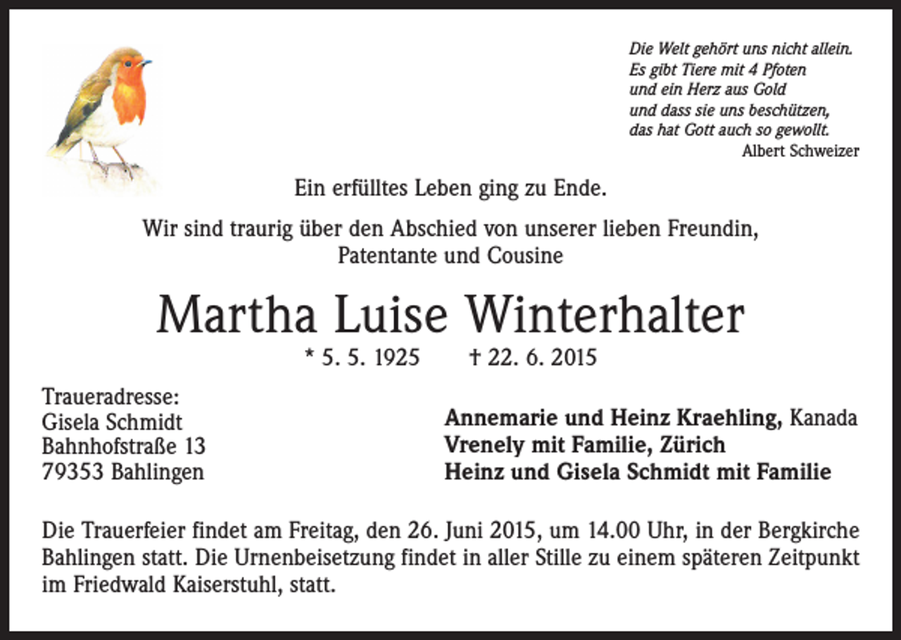 <p>Die Welt gehört uns nicht allein.<br />Es gibt Tiere mit 4 Pfoten<br />und ein Herz aus Gold<br />und dass sie uns beschützen,<br />das hat Gott auch so gewollt.</p><p>Albert Schweizer</p><p>Ein erfülltes Leben ging zu Ende.<br />Wir sind traurig über den Abschied von unserer lieben Freundin,<br />Patentante und Cousine</p><p>Martha Luise Winterhalter<br />* 5. 5. 1925 † 22. 6. 2015</p><p>Traueradresse:<br />Gisela Schmidt<br />Bahnhofstraße 13<br />79353 Bahlingen</p><p>Annemarie und Heinz Kraehling, Kanada<br />Vrenely mit Familie, Zürich<br />Heinz und Gisela Schmidt mit Familie</p><p>Die Trauerfeier findet am Freitag, den 26. Juni 2015, um 14.00 Uhr, in der Bergkirche<br />Bahlingen statt. Die Urnenbeisetzung findet in aller Stille zu einem späteren Zeitpunkt<br />im Friedwald Kaiserstuhl, statt.</p>