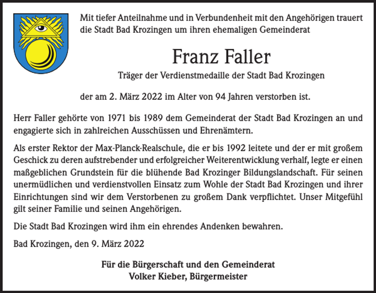 <p>Mit tiefer Anteilnahme und in Verbundenheit mit den Angehörigen trauert<br />die Stadt Bad Krozingen um ihren ehemaligen Gemeinderat</p><p>Franz Faller<br />Träger der Verdienstmedaille der Stadt Bad Krozingen<br />der am 2. März 2022 im Alter von 94 Jahren verstorben ist.<br />Herr Faller gehörte von 1971 bis 1989 dem Gemeinderat der Stadt Bad Krozingen an und<br />engagierte sich in zahlreichen Ausschüssen und Ehrenämtern.<br />Als erster Rektor der Max-Planck-Realschule, die er bis 1992 leitete und der er mit großem<br />Geschick zu deren aufstrebender und erfolgreicher Weiterentwicklung verhalf, legte er einen<br />maßgeblichen Grundstein für die blühende Bad Krozinger Bildungslandschaft. Für seinen<br />unermüdlichen und verdienstvollen Einsatz zum Wohle der Stadt Bad Krozingen und ihrer<br />Einrichtungen sind wir dem Verstorbenen zu großem Dank verpflichtet. Unser Mitgefühl<br />gilt seiner Familie und seinen Angehörigen.<br />Die Stadt Bad Krozingen wird ihm ein ehrendes Andenken bewahren.<br />Bad Krozingen, den 9. März 2022<br />Für die Bürgerschaft und den Gemeinderat<br />Volker Kieber, Bürgermeister</p>