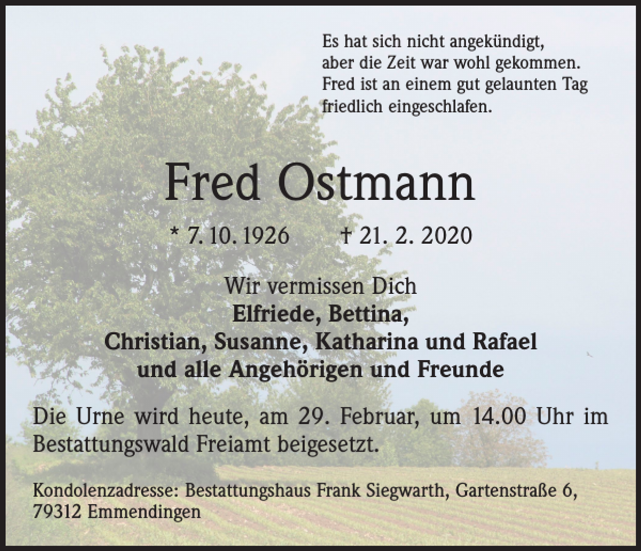 <p>Es hat sich nicht angekündigt,<br />aber die Zeit war wohl gekommen.<br />Fred ist an einem gut gelaunten Tag<br />friedlich eingeschlafen.</p><p>Fred Ostmann<br />* 7. 10. 1926 † 21. 2. 2020<br />Wir vermissen Dich<br />Elfriede, Bettina,<br />Christian, Susanne, Katharina und Rafael<br />und alle Angehörigen und Freunde<br />Die Urne wird heute, am 29. Februar, um 14.00 Uhr im<br />Bestattungswald Freiamt beigesetzt.<br />Kondolenzadresse: Bestattungshaus Frank Siegwarth, Gartenstraße 6,<br />79312 Emmendingen</p>