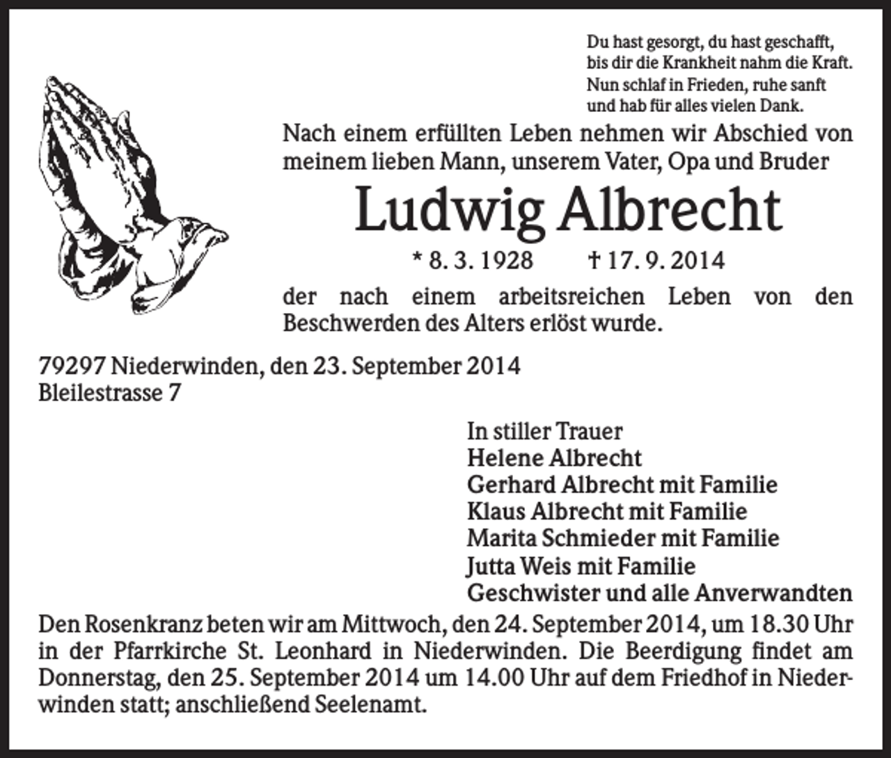 <p>Du hast gesorgt, du hast geschafft,<br />bis dir die Krankheit nahm die Kraft.<br />Nun schlaf in Frieden, ruhe sanft<br />und hab für alles vielen Dank.</p><p>Nach einem erfüllten Leben nehmen wir Abschied von<br />meinem lieben Mann, unserem Vater, Opa und Bruder</p><p>Ludwig Albrecht<br />* 8. 3. 1928<br />† 17. 9. 2014<br />der nach einem arbeitsreichen Leben von den<br />Beschwerden des Alters erlöst wurde.<br />79297 Niederwinden, den 23. September 2014<br />Bleilestrasse 7<br />In stiller Trauer<br />Helene Albrecht<br />Gerhard Albrecht mit Familie<br />Klaus Albrecht mit Familie<br />Marita Schmieder mit Familie<br />Jutta Weis mit Familie<br />Geschwister und alle Anverwandten<br />Den Rosenkranz beten wir am Mittwoch, den 24. September 2014, um 18.30 Uhr<br />in der Pfarrkirche St. Leonhard in Niederwinden. Die Beerdigung findet am<br />Donnerstag, den 25. September 2014 um 14.00 Uhr auf dem Friedhof in Niederwinden statt; anschließend Seelenamt.</p>