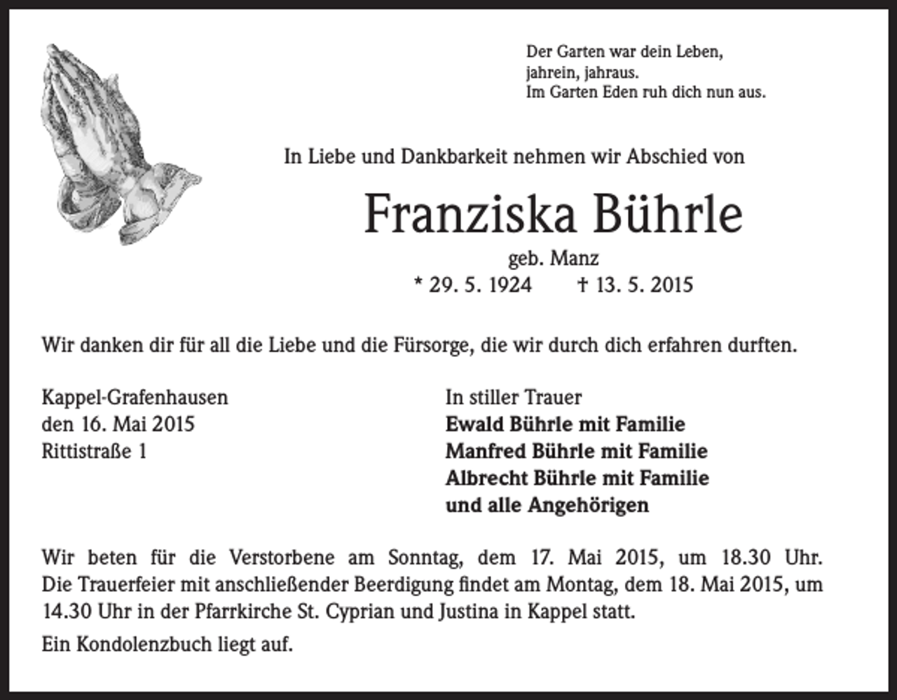 <p>In Liebe und Dankbarkeit nehmen wir Abschied von</p><p>er Garten war dein Leben,<br />D<br />jahrein, jahraus.<br />Im Garten Eden ruh dich nun aus.</p><p>Franziska Bührle</p><p>geb. Manz<br />* 29. 5. 1924 † 13. 5. 2015</p><p>Wir danken dir für all die Liebe und die Fürsorge, die wir durch dich erfahren durften.<br />Kappel-Grafenhausen<br />den 16. Mai 2015<br />Rittistraße 1</p><p>In stiller Trauer<br />Ewald Bührle mit Familie<br />Manfred Bührle mit Familie<br />Albrecht Bührle mit Familie<br />und alle Angehörigen</p><p>Wir beten für die Verstorbene am Sonntag, dem 17. Mai 2015, um 18.30 Uhr.<br />Die Trauerfeier mit anschließender Beerdigung findet am Montag, dem 18. Mai 2015, um<br />14.30 Uhr in der Pfarrkirche St. Cyprian und Justina in Kappel statt.<br />Ein Kondolenzbuch liegt auf.</p>