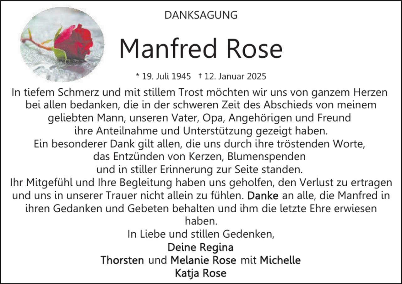 <p>DANKSAGUNG</p><p>Manfred Rose<br />* 19. Juli 1945 † 12. Januar 2025</p><p>In tiefem Schmerz und mit stillem Trost möchten wir uns von ganzem Herzen<br />bei allen bedanken, die in der schweren Zeit des Abschieds von meinem<br />geliebten Mann, unseren Vater, Opa, Angehörigen und Freund<br />ihre Anteilnahme und Unterstützung gezeigt haben.<br />Ein besonderer Dank gilt allen, die uns durch ihre tröstenden Worte,<br />das Entzünden von Kerzen, Blumenspenden<br />und in stiller Erinnerung zur Seite standen.<br />Ihr Mitgefühl und Ihre Begleitung haben uns geholfen, den Verlust zu ertragen<br />und uns in unserer Trauer nicht allein zu fühlen.<br />an alle, die Manfred in<br />ihren Gedanken und Gebeten behalten und ihm die letzte Ehre erwiesen<br />haben.<br />In Liebe und stillen Gedenken,<br />und</p><p>mit</p>