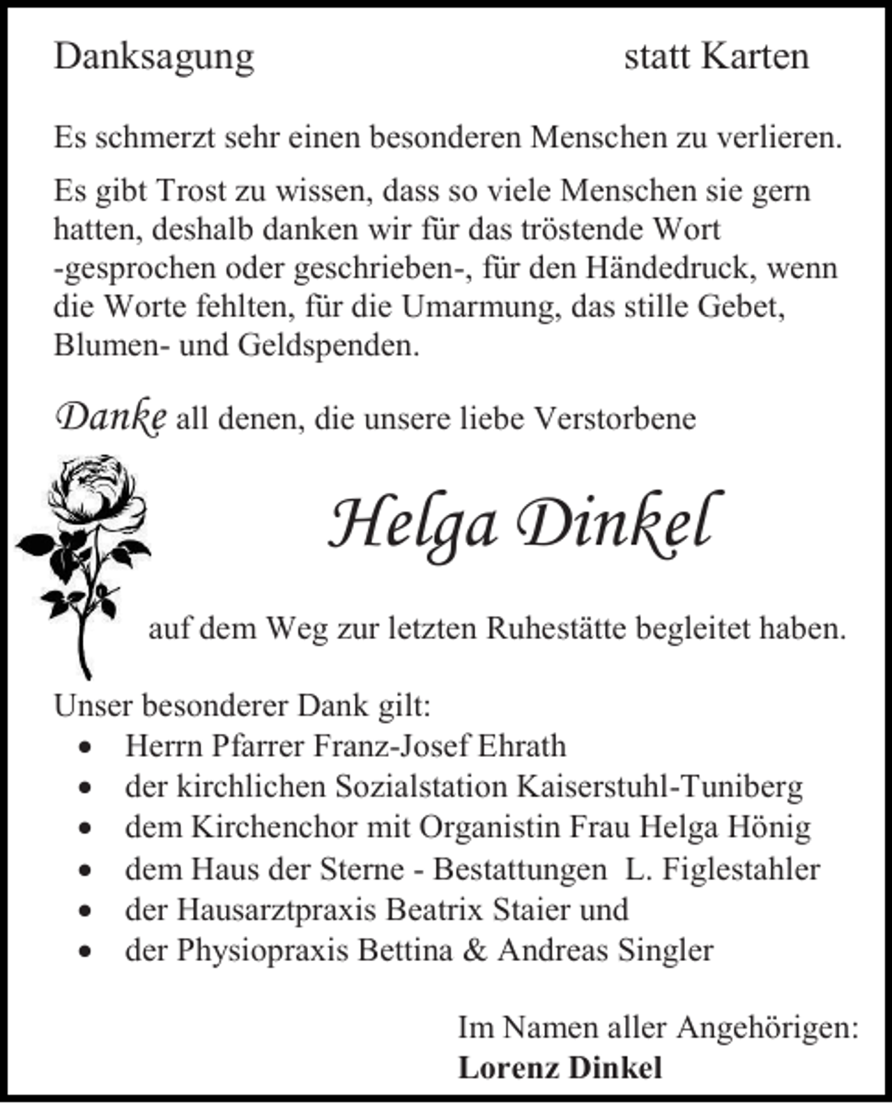 <p>Danksagung</p><p>statt Karten</p><p>Es schmerzt sehr einen besonderen Menschen zu verlieren.<br />Es gibt Trost zu wissen, dass so viele Menschen sie gern<br />hatten, deshalb danken wir für das tröstende Wort<br />-gesprochen oder geschrieben-, für den Händedruck, wenn<br />die Worte fehlten, für die Umarmung, das stille Gebet,<br />Blumen- und Geldspenden.</p><p>Danke all denen, die unsere liebe Verstorbene</p><p>Helga Dinkel<br />auf dem Weg zur letzten Ruhestätte begleitet haben.<br />Unser besonderer Dank gilt:<br /> Herrn Pfarrer Franz-Josef Ehrath<br /> der kirchlichen Sozialstation Kaiserstuhl-Tuniberg<br /> dem Kirchenchor mit Organistin Frau Helga Hönig<br /> dem Haus der Sterne - Bestattungen L. Figlestahler<br /> der Hausarztpraxis Beatrix Staier und<br /> der Physiopraxis Bettina &amp; Andreas Singler<br />Im Namen aller Angehörigen:<br />Lorenz Dinkel</p>