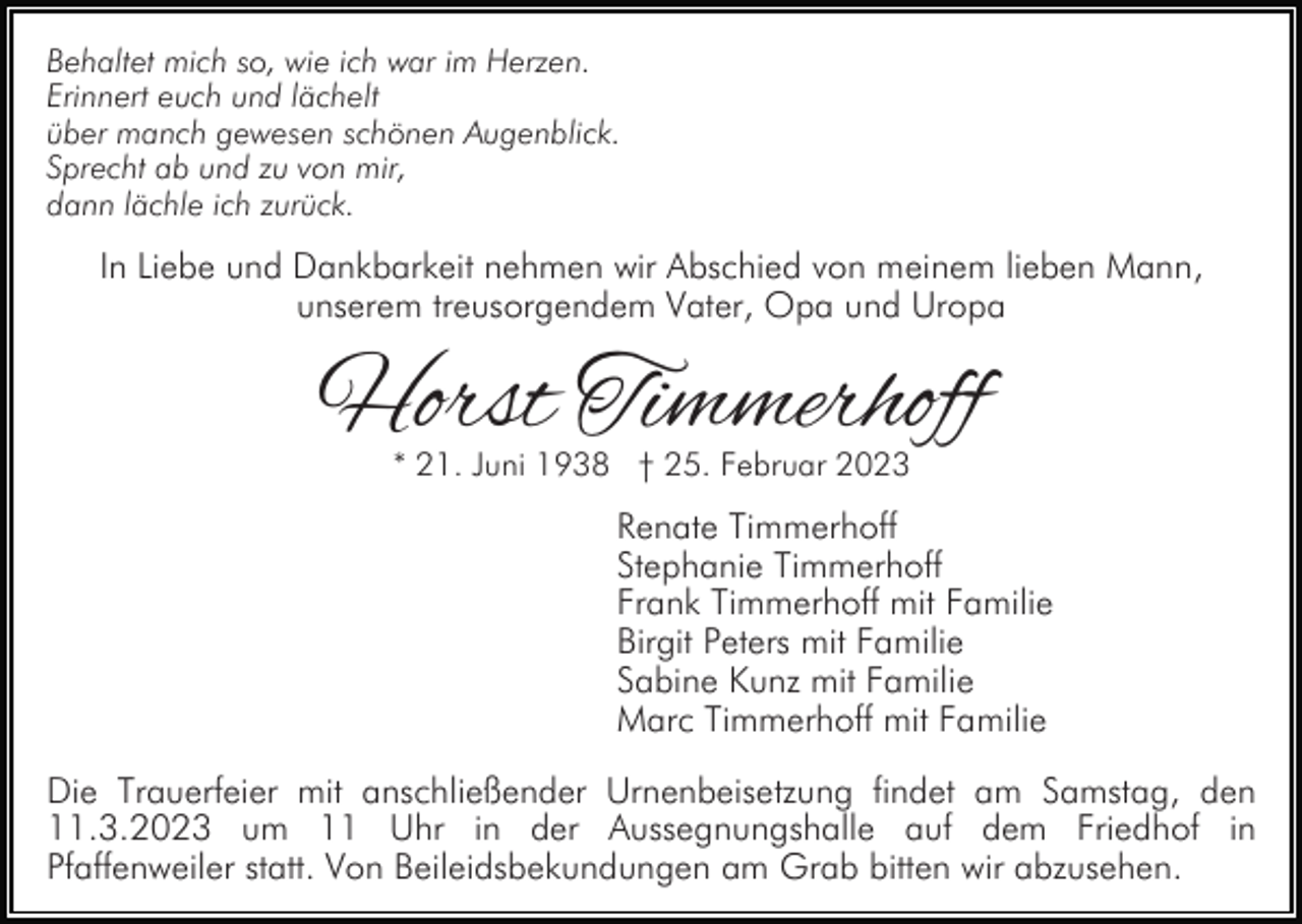 <p>Behaltet mich so, wie ich war im Herzen.<br />Erinnert euch und lächelt<br />über manch gewesen schönen Augenblick.<br />Sprecht ab und zu von mir,<br />dann lächle ich zurück.</p><p>In Liebe und Dankbarkeit nehmen wir Abschied von meinem lieben Mann,<br />unserem treusorgendem Vater, Opa und Uropa</p><p>Horst Timmerhoff<br />* 21. Juni 1938 † 25. Februar 2023</p><p>Renate Timmerhoff<br />Stephanie Timmerhoff<br />Frank Timmerhoff mit Familie<br />Birgit Peters mit Familie<br />Sabine Kunz mit Familie<br />Marc Timmerhoff mit Familie<br />Die Trauerfeier mit anschließender Urnenbeisetzung findet am Samstag, den<br />11.3.2023 um 11 Uhr in der Aussegnungshalle auf dem Friedhof in<br />Pfaffenweiler statt. Von Beileidsbekundungen am Grab bitten wir abzusehen.</p>