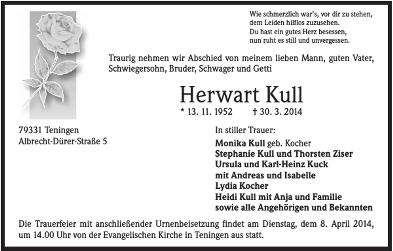 <p>Wie schmerzlich war’s, vor dir zu stehen,<br />dem Leiden hilflos zuzusehen.<br />Du hast ein gutes Herz besessen,<br />nun ruht es still und unvergessen.</p><p>Traurig nehmen wir Abschied von meinem lieben Mann, guten Vater,<br />Schwiegersohn, Bruder, Schwager und Getti</p><p>Herwart Kull<br />* 13. 11. 1952<br />79331 Teningen<br />Albrecht-Dürer-Straße 5</p><p>† 30. 3. 2014</p><p>In stiller Trauer:<br />Monika Kull geb. Kocher<br />Stephanie Kull und Thorsten Ziser<br />Ursula und Karl-Heinz Kuck<br />mit Andreas und Isabelle<br />Lydia Kocher<br />Heidi Kull mit Anja und Familie<br />sowie alle Angehörigen und Bekannten</p><p>Die Trauerfeier mit anschließender Urnenbeisetzung findet am Dienstag, dem 8. April 2014,<br />um 14.00 Uhr von der Evangelischen Kirche in Teningen aus statt.</p>