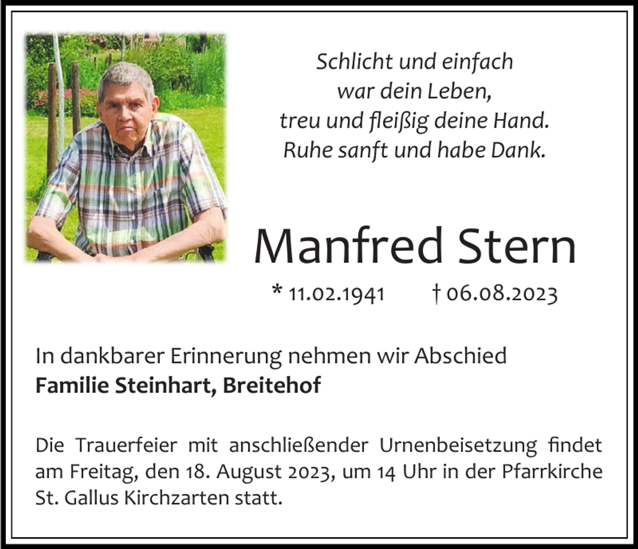<p>Schlicht und einfach<br />war dein Leben,<br />treu und fleißig deine Hand.<br />Ruhe sanft und habe Dank.</p><p>Manfred Stern<br />* 11.02.1941</p><p>† 06.08.2023</p><p>In dankbarer Erinnerung nehmen wir Abschied<br />Familie Steinhart, Breitehof<br />Die Trauerfeier mit anschließender Urnenbeisetzung findet<br />am Freitag, den 18. August 2023, um 14 Uhr in der Pfarrkirche<br />St. Gallus Kirchzarten statt.</p>