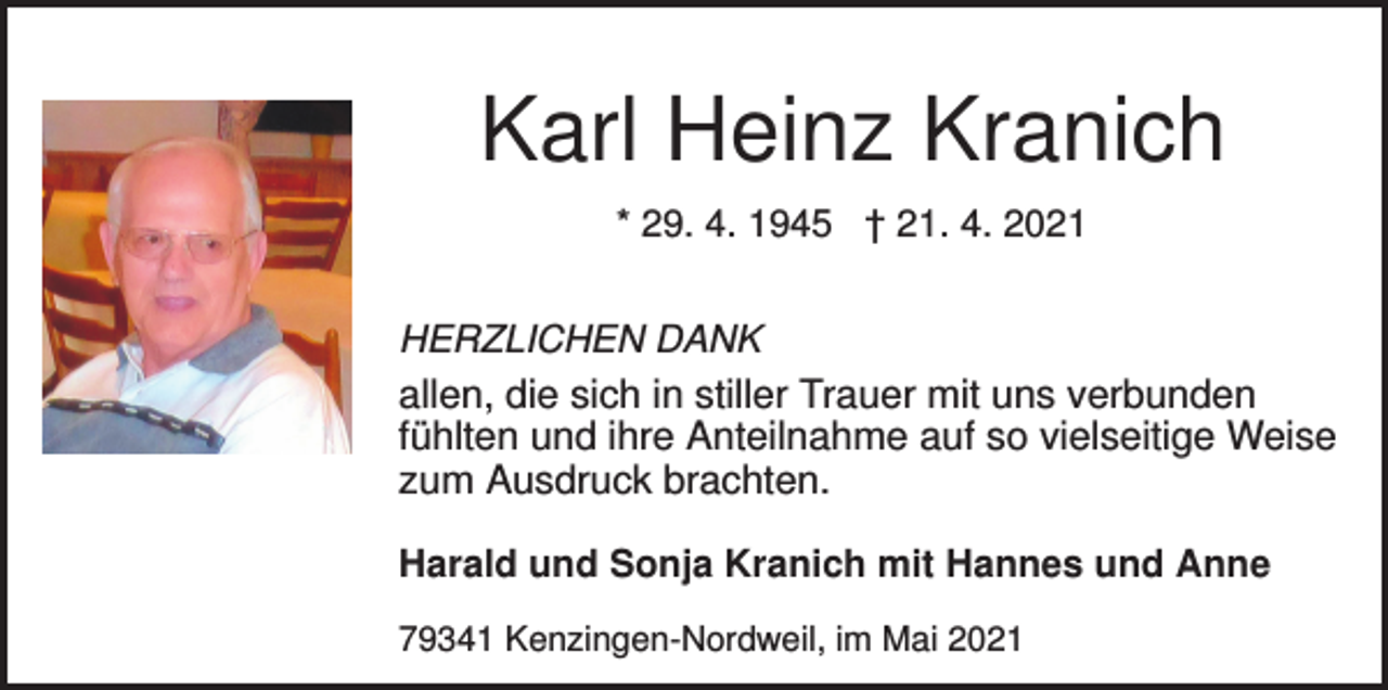 <p>Karl Heinz Kranich<br />* 29. 4. 1945 † 21. 4. 2021<br />HERZLICHEN DANK<br />allen, die sich in stiller Trauer mit uns verbunden<br />fühlten und ihre Anteilnahme auf so vielseitige Weise<br />zum Ausdruck brachten.<br />Harald und Sonja Kranich mit Hannes und Anne<br />79341 Kenzingen-Nordweil, im Mai 2021</p>