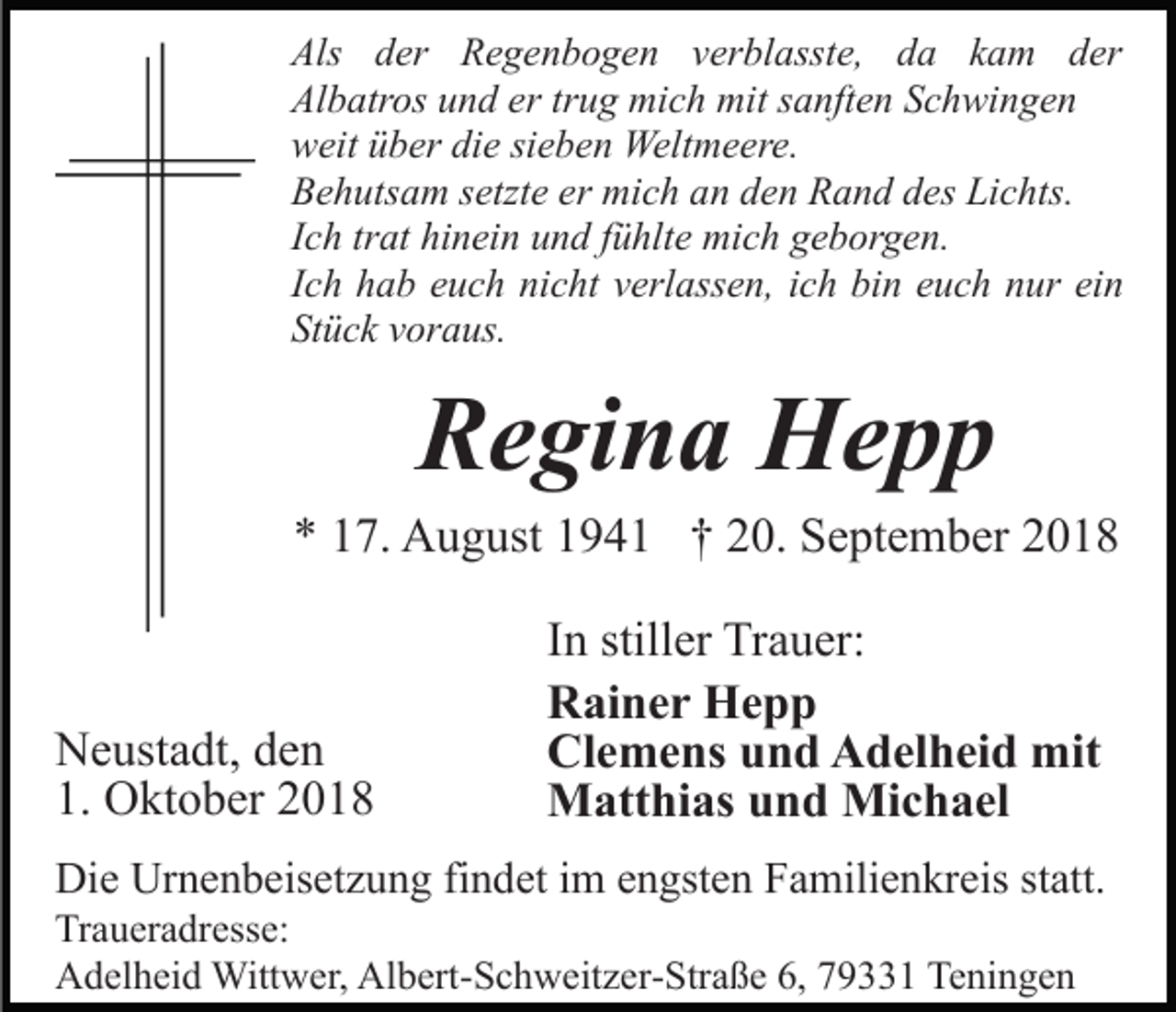 <p>Als der Regenbogen verblasste, da kam der<br />Albatros und er trug mich mit sanften Schwingen<br />weit über die sieben Weltmeere.<br />Behutsam setzte er mich an den Rand des Lichts.<br />Ich trat hinein und fühlte mich geborgen.<br />Ich hab euch nicht verlassen, ich bin euch nur ein<br />Stück voraus.</p><p>Regina Hepp<br />* 17. August 1941 † 20. September 2018</p><p>Neustadt, den<br />1. Oktober 2018</p><p>In stiller Trauer:<br />Rainer Hepp<br />Clemens und Adelheid mit<br />Matthias und Michael</p><p>Die Urnenbeisetzung findet im engsten Familienkreis statt.<br />Traueradresse:<br />Adelheid Wittwer, Albert-Schweitzer-Straße 6, 79331 Teningen</p>