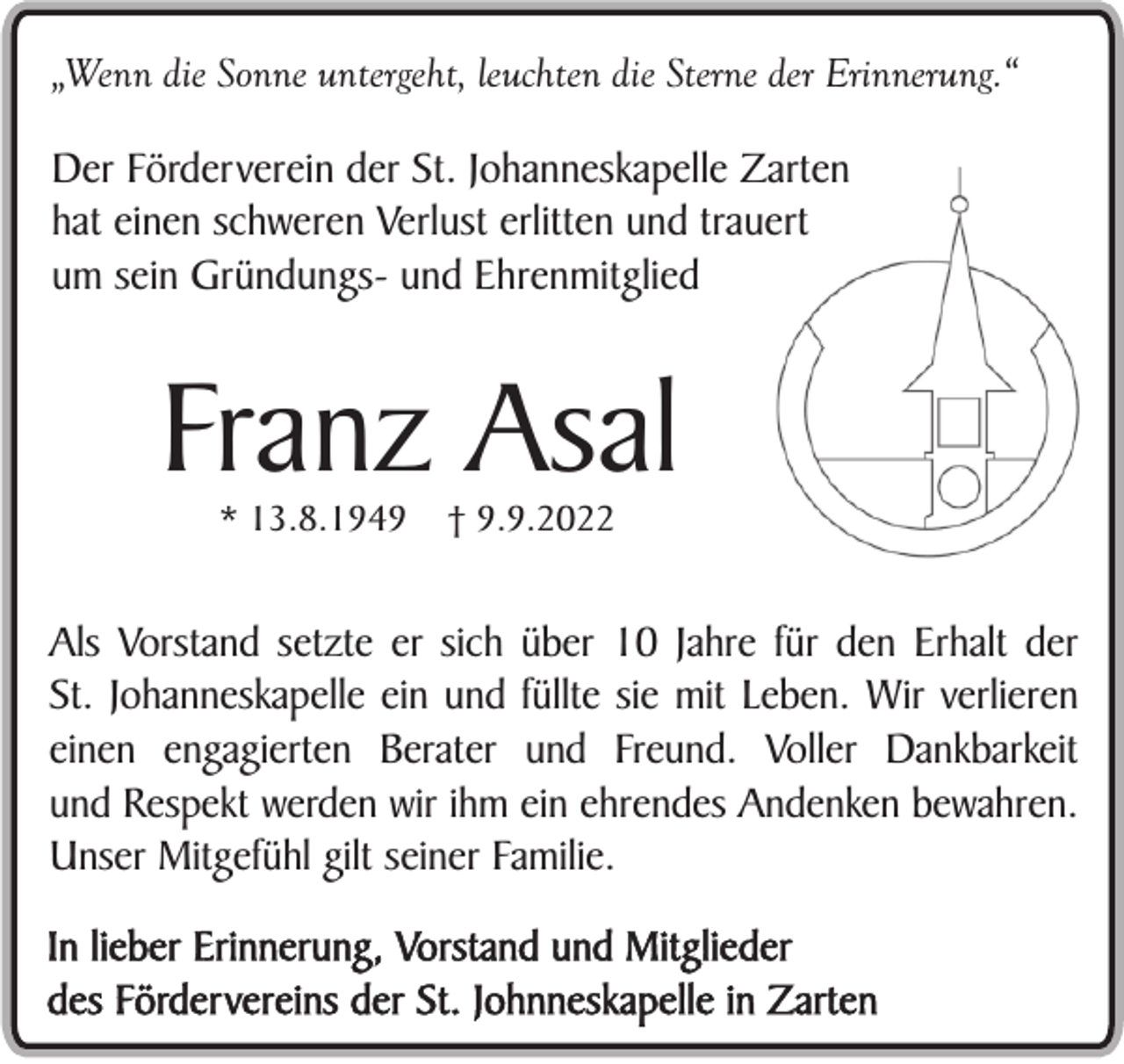 <p>„Wenn die Sonne untergeht, leuchten die Sterne der Erinnerung.“</p><p>Der Förderverein der St. Johanneskapelle Zarten<br />hat einen schweren Verlust erlitten und trauert<br />um sein Gründungs- und Ehrenmitglied</p><p>Franz Asal<br />* 13.8.1949</p><p>† 9.9.2022</p><p>Als Vorstand setzte er sich über 10 Jahre für den Erhalt der<br />St. Johanneskapelle ein und füllte sie mit Leben. Wir verlieren<br />einen engagierten Berater und Freund. Voller Dankbarkeit<br />und Respekt werden wir ihm ein ehrendes Andenken bewahren.<br />Unser Mitgefühl gilt seiner Familie.<br />In lieber Erinnerung, Vorstand und Mitglieder<br />des Fördervereins der St. Johnneskapelle in Zarten</p>