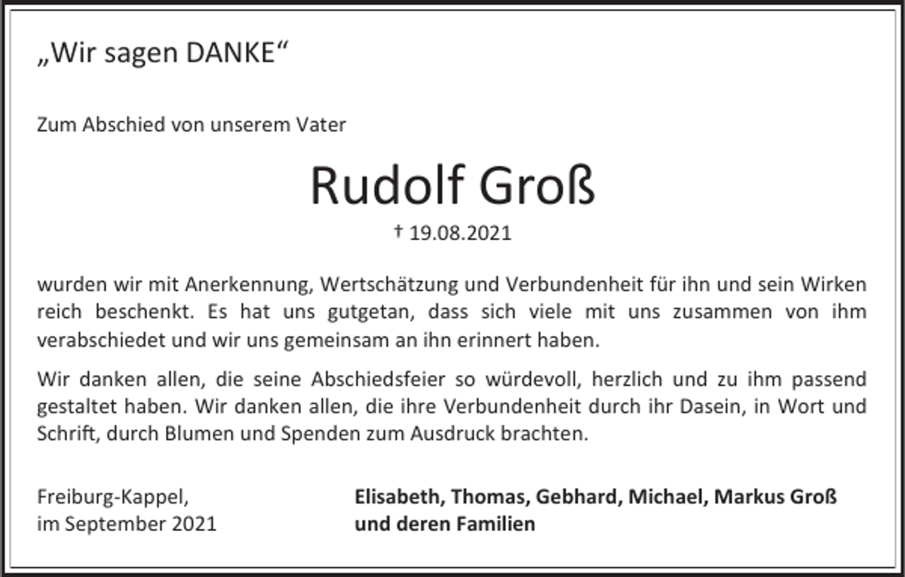 <p>„Wir sagen DANKE“<br />Zum Abschied von unserem Vater</p><p>Rudolf Groß<br />† 19.08.2021<br />wurden wir mit Anerkennung, Wertschätzung und Verbundenheit für ihn und sein Wirken<br />reich beschenkt. Es hat uns gutgetan, dass sich viele mit uns zusammen von ihm<br />verabschiedet und wir uns gemeinsam an ihn erinnert haben.</p><p>Wir danken allen, die seine Abschiedsfeier so würdevoll, herzlich und zu ihm passend<br />gestaltet haben. Wir danken allen, die ihre Verbundenheit durch ihr Dasein, in Wort und<br />Schrift, durch Blumen und Spenden zum Ausdruck brachten.<br />Freiburg-Kappel,<br />im September 2021</p><p>Elisabeth, Thomas, Gebhard, Michael, Markus Groß<br />und deren Familien</p>