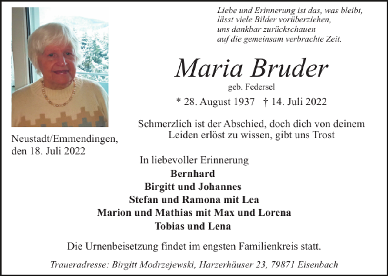 <p>Liebe und Erinnerung ist das, was bleibt,<br />lässt viele Bilder vorüberziehen,<br />uns dankbar zurückschauen<br />auf die gemeinsam verbrachte Zeit.</p><p>Maria Bruder<br />geb. Federsel</p><p>* 28. August 1937 † 14. Juli 2022</p><p>Neustadt/Emmendingen,<br />den 18. Juli 2022</p><p>Schmerzlich ist der Abschied, doch dich von deinem<br />Leiden erlöst zu wissen, gibt uns Trost</p><p>In liebevoller Erinnerung<br />Bernhard<br />Birgitt und Johannes<br />Stefan und Ramona mit Lea<br />Marion und Mathias mit Max und Lorena<br />Tobias und Lena</p><p>Die Urnenbeisetzung findet im engsten Familienkreis statt.<br />Traueradresse: Birgitt Modrzejewski, Harzerhäuser 23, 79871 Eisenbach</p>