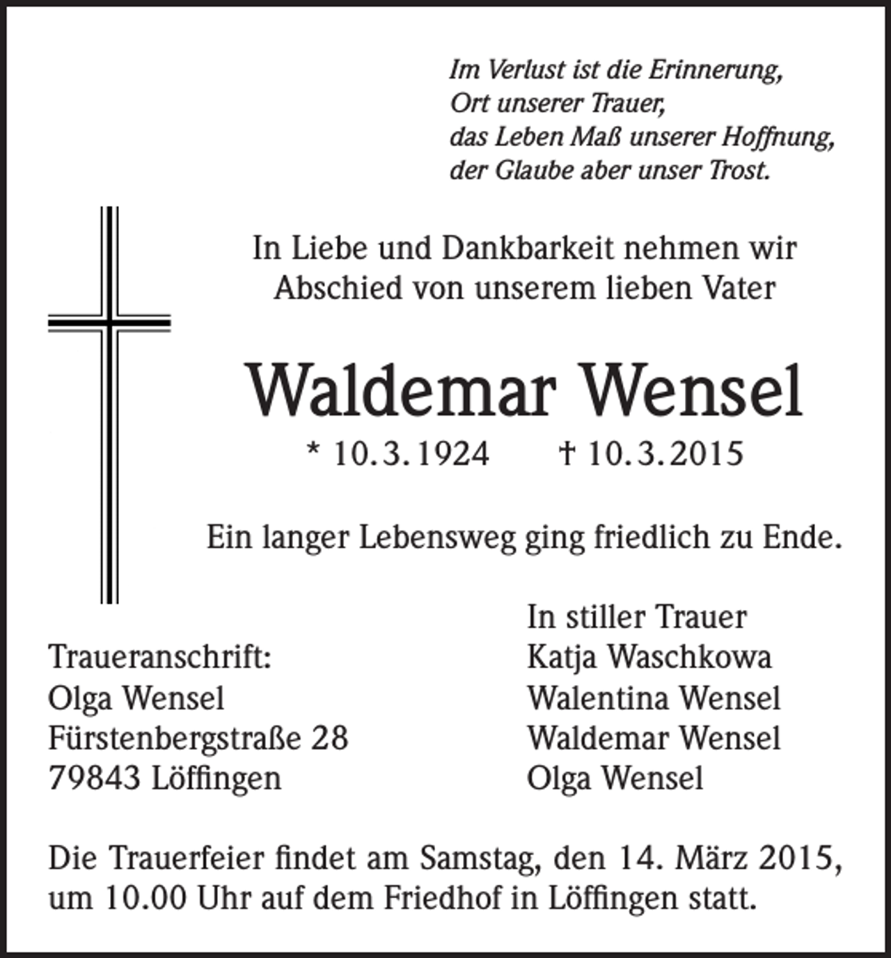 <p>Im Verlust ist die Erinnerung,<br />Ort unserer Trauer,<br />das Leben Maß unserer Hoffnung,<br />der Glaube aber unser Trost.</p><p>In Liebe und Dankbarkeit nehmen wir<br />Abschied von unserem lieben Vater</p><p>Waldemar Wensel<br />* 10. 3. 1924 † 10. 3. 2015<br />Ein langer Lebensweg ging friedlich zu Ende.</p><p>Traueranschrift:<br />Olga Wensel<br />Fürstenbergstraße 28<br />79843 Löffingen</p><p>In stiller Trauer<br />Katja Waschkowa<br />Walentina Wensel<br />Waldemar Wensel<br />Olga Wensel</p><p>Die Trauerfeier findet am Samstag, den 14. März 2015,<br />um 10.00 Uhr auf dem Friedhof in Löffingen statt.</p>