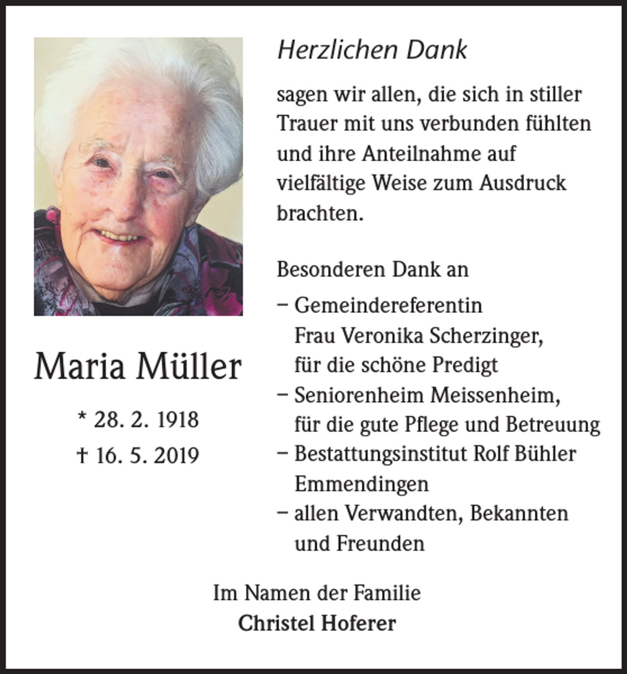 <p>Herzlichen Dank<br />sagen wir allen, die sich in stiller<br />Trauer mit uns verbunden fühlten<br />und ihre Anteilnahme auf<br />vielfältige Weise zum Ausdruck<br />brachten.<br />Besonderen Dank an</p><p>Maria Müller<br />* 28. 2. 1918<br />† 16. 5. 2019</p><p>– Gemeindereferentin<br />Frau Veronika Scherzinger,<br />für die schöne Predigt<br />– Seniorenheim Meissenheim,<br />für die gute Pflege und Betreuung<br />– Bestattungsinstitut Rolf Bühler<br />Emmendingen<br />– allen Verwandten, Bekannten<br />und Freunden</p><p>Im Namen der Familie<br />Christel Hoferer</p>