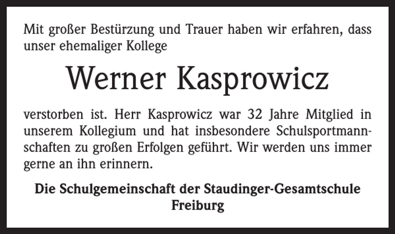 <p>Mit großer Bestürzung und Trauer haben wir erfahren, dass<br />unser ehemaliger Kollege</p><p>Werner Kasprowicz<br />verstorben ist. Herr Kasprowicz war 32 Jahre Mitglied in<br />unserem Kollegium und hat insbesondere Schulsportmannschaften zu großen Erfolgen geführt. Wir werden uns immer<br />gerne an ihn erinnern.<br />Die Schulgemeinschaft der Staudinger-Gesamtschule<br />Freiburg</p>