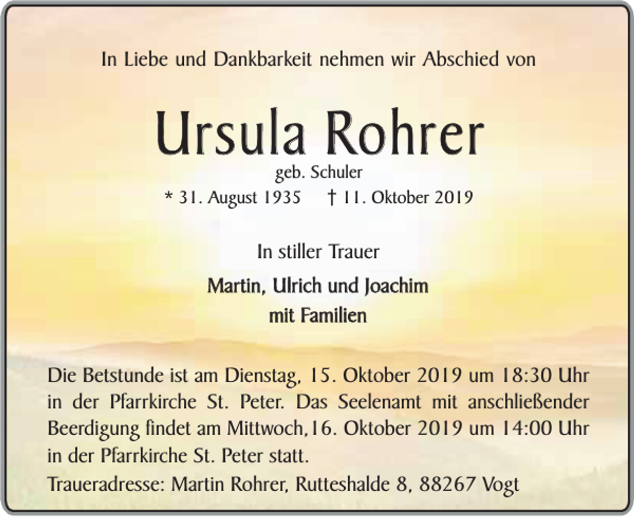 <p>In Liebe und Dankbarkeit nehmen wir Abschied von</p><p>Ursula Rohrer<br />geb. Schuler<br />* 31. August 1935 11. Oktober 2019</p><p>In stiller Trauer<br />Martin, Ulrich und Joachim<br />mit Familien<br />Die Betstunde ist am Dienstag, 15. Oktober 2019 um 18:30 Uhr<br />in der Pfarrkirche St. Peter. Das Seelenamt mit anschließender<br />Beerdigung findet am Mittwoch,16. Oktober 2019 um 14:00 Uhr<br />in der Pfarrkirche St. Peter statt.<br />Traueradresse: Martin Rohrer, Rutteshalde 8, 88267 Vogt</p>