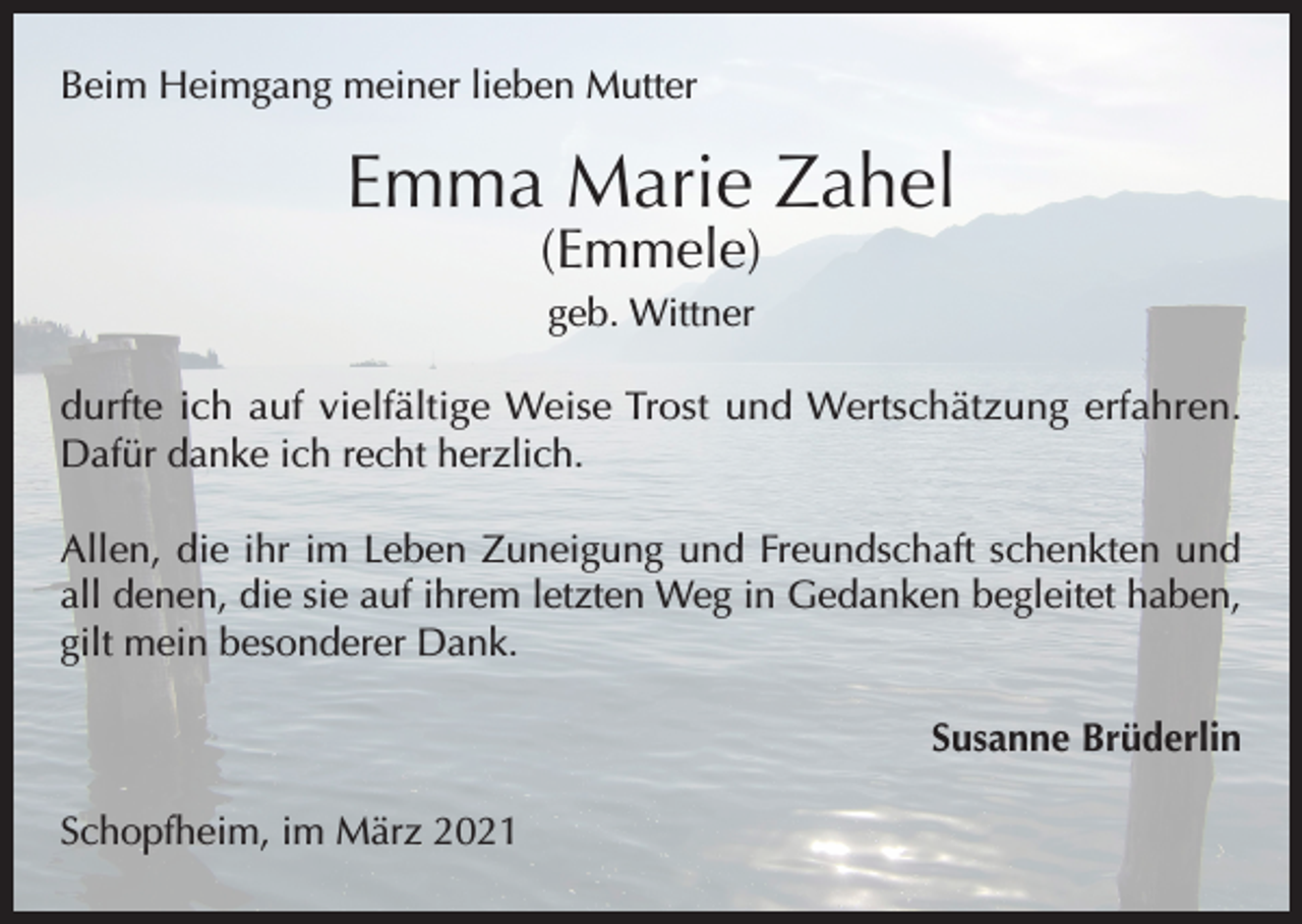 <p>Beim Heimgang meiner lieben Mutter</p><p>Emma Marie Zahel<br />(Emmele)<br />geb. Wittner<br />durfte ich auf vielfältige Weise Trost und Wertschätzung erfahren.<br />Dafür danke ich recht herzlich.<br />Allen, die ihr im Leben Zuneigung und Freundschaft schenkten und<br />all denen, die sie auf ihrem letzten Weg in Gedanken begleitet haben,<br />gilt mein besonderer Dank.<br />Susanne Brüderlin<br />Schopfheim, im März 2021</p>