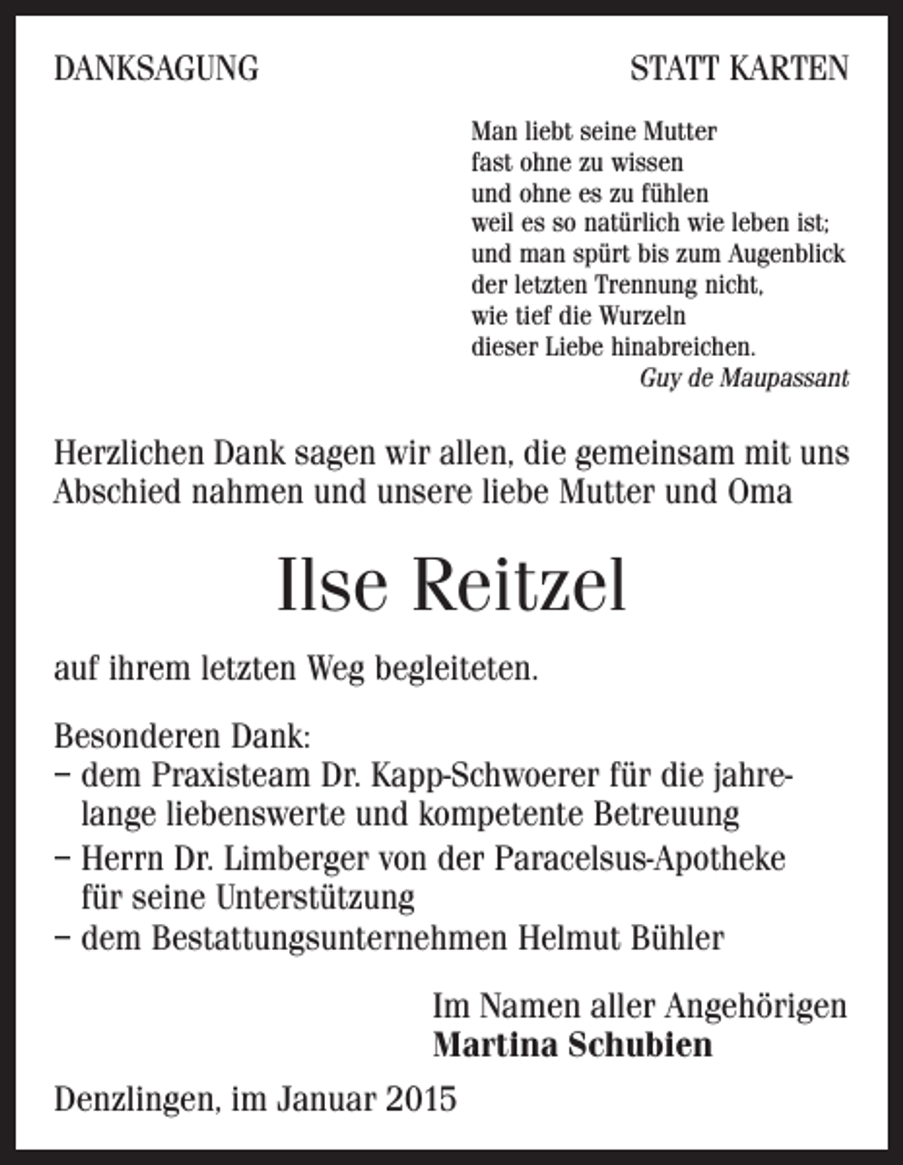 <p>DANKSAGUNG</p><p>STATT KARTEN<br />Man liebt seine Mutter<br />fast ohne zu wissen<br />und ohne es zu fühlen<br />weil es so natürlich wie leben ist;<br />und man spürt bis zum Augenblick<br />der letzten Trennung nicht,<br />wie tief die Wurzeln<br />dieser Liebe hinabreichen.</p><p>Guy de Maupassant</p><p>Herzlichen Dank sagen wir allen, die gemeinsam mit uns<br />Abschied nahmen und unsere liebe Mutter und Oma</p><p>Ilse Reitzel<br />auf ihrem letzten Weg begleiteten.<br />Besonderen Dank:<br />–d<br />em Praxisteam Dr. Kapp-Schwoerer für die jahre­<br />lange liebenswerte und kompetente Betreuung<br />–H<br />errn Dr. Limberger von der Paracelsus-Apotheke<br />für seine Unterstützung<br />– dem Bestattungsunternehmen Helmut Bühler<br />Im Namen aller Angehörigen<br />Martina Schubien<br />Denzlingen, im Januar 2015</p>